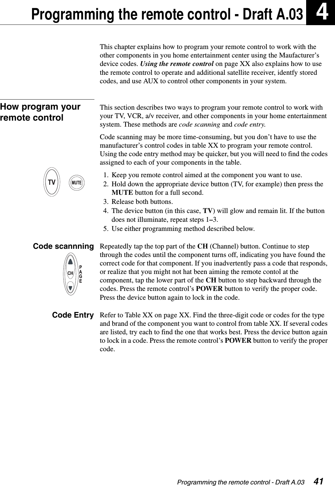 Programming the remote control - Draft A.03  41Programming the remote control - Draft A.03 4This chapter explains how to program your remote control to work with the other components in you home entertainment center using the Maufacturer’s device codes. Using the remote control on page XX also explains how to use the remote control to operate and additional satellite receiver, identfy stored codes, and use AUX to control other components in your system.How program your remote controlThis section describes two ways to program your remote control to work with your TV, VCR, a/v receiver, and other components in your home entertainment system. These methods are code scanning and code entry.Code scanning may be more time-consuming, but you don’t have to use the manufacturer’s control codes in table XX to program your remote control. Using the code entry method may be quicker, but you will need to find the codes assigned to each of your components in the table. 1. Keep you remote control aimed at the component you want to use.2. Hold down the appropriate device button (TV, for example) then press the MUTE button for a full second.3. Release both buttons.4. The device button (in this case, TV) will glow and remain lit. If the button does not illuminate, repeat steps 1–3.5. Use either programming method described below.Code scannning Repeatedly tap the top part of the CH (Channel) button. Continue to step through the codes until the component turns off, indicating you have found the correct code for that component. If you inadvertently pass a code that responds, or realize that you might not hat been aiming the remote contol at the component, tap the lower part of the CH button to step backward through the codes. Press the remote control’s POWER button to verify the proper code. Press the device button again to lock in the code.Code Entry Refer to Table XX on page XX. Find the three-digit code or codes for the type and brand of the component you want to control from table XX. If several codes are listed, try each to find the one that works best. Press the device button again to lock in a code. Press the remote control’s POWER button to verify the proper code.TVMUTEPAGECH