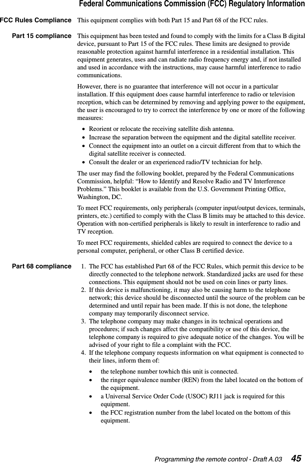 Programming the remote control - Draft A.03  45Federal Communications Commission (FCC) Regulatory InformationFCC Rules Compliance This equipment complies with both Part 15 and Part 68 of the FCC rules.Part 15 compliance This equipment has been tested and found to comply with the limits for a Class B digital device, pursuant to Part 15 of the FCC rules. These limits are designed to provide reasonable protection against harmful interference in a residential installation. This equipment generates, uses and can radiate radio frequency energy and, if not installed and used in accordance with the instructions, may cause harmful interference to radio communications.However, there is no guarantee that interference will not occur in a particular installation. If this equipment does cause harmful interference to radio or television reception, which can be determined by removing and applying power to the equipment, the user is encouraged to try to correct the interference by one or more of the following measures:•Reorient or relocate the receiving satellite dish antenna.•Increase the separation between the equipment and the digital satellite receiver.•Connect the equipment into an outlet on a circuit different from that to which the digital satellite receiver is connected.•Consult the dealer or an experienced radio/TV technician for help.The user may find the following booklet, prepared by the Federal Communications Commission, helpful: “How to Identify and Resolve Radio and TV Interference Problems.” This booklet is available from the U.S. Government Printing Office, Washington, DC.To meet FCC requirements, only peripherals (computer input/output devices, terminals, printers, etc.) certified to comply with the Class B limits may be attached to this device. Operation with non-certified peripherals is likely to result in interference to radio and TV reception.To meet FCC requirements, shielded cables are required to connect the device to a personal computer, peripheral, or other Class B certified device.Part 68 compliance 1. The FCC has established Part 68 of the FCC Rules, which permit this device to be directly connected to the telephone network. Standardized jacks are used for these connections. This equipment should not be used on coin lines or party lines.2. If this device is malfunctioning, it may also be causing harm to the telephone network; this device should be disconnected until the source of the problem can be determined and until repair has been made. If this is not done, the telephone company may temporarily disconnect service.3. The telephone company may make changes in its technical operations and procedures; if such changes affect the compatibility or use of this device, the telephone company is required to give adequate notice of the changes. You will be advised of your right to file a complaint with the FCC.4. If the telephone company requests information on what equipment is connected to their lines, inform them of:•the telephone number towhich this unit is connected.•the ringer equivalence number (REN) from the label located on the bottom of the equipment.•a Universal Service Order Code (USOC) RJ11 jack is required for this equipment.•the FCC registration number from the label located on the bottom of this equipment.