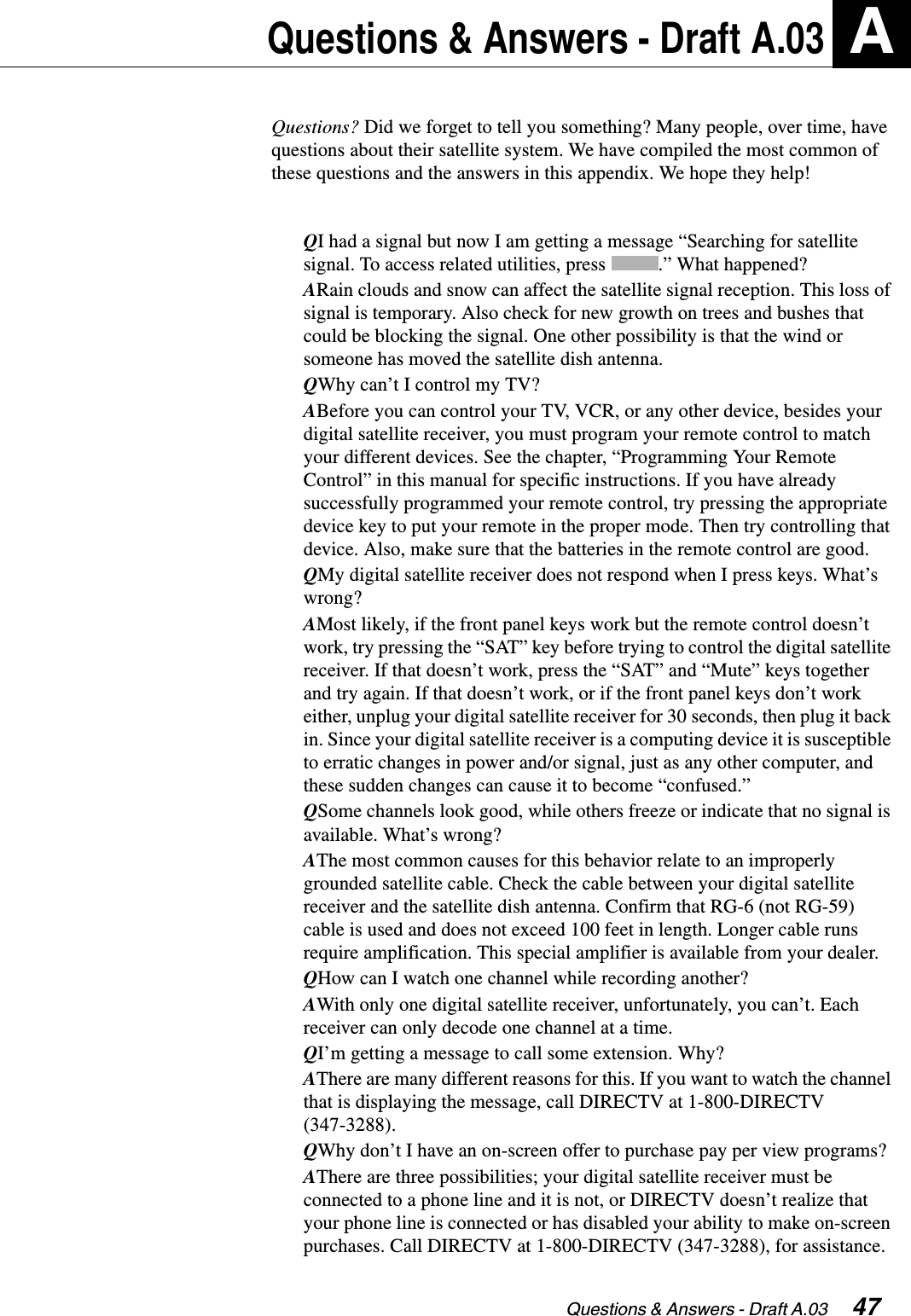 Questions &amp; Answers - Draft A.03  47Questions &amp; Answers - Draft A.03 AQuestions? Did we forget to tell you something? Many people, over time, have questions about their satellite system. We have compiled the most common of these questions and the answers in this appendix. We hope they help!QI had a signal but now I am getting a message “Searching for satellite signal. To access related utilities, press  .” What happened?ARain clouds and snow can affect the satellite signal reception. This loss of signal is temporary. Also check for new growth on trees and bushes that could be blocking the signal. One other possibility is that the wind or someone has moved the satellite dish antenna.QWhy can’t I control my TV?ABefore you can control your TV, VCR, or any other device, besides your digital satellite receiver, you must program your remote control to match your different devices. See the chapter, “Programming Your Remote Control” in this manual for specific instructions. If you have already successfully programmed your remote control, try pressing the appropriate device key to put your remote in the proper mode. Then try controlling that device. Also, make sure that the batteries in the remote control are good.QMy digital satellite receiver does not respond when I press keys. What’s wrong?AMost likely, if the front panel keys work but the remote control doesn’t work, try pressing the “SAT” key before trying to control the digital satellite receiver. If that doesn’t work, press the “SAT” and “Mute” keys together and try again. If that doesn’t work, or if the front panel keys don’t work either, unplug your digital satellite receiver for 30 seconds, then plug it back in. Since your digital satellite receiver is a computing device it is susceptible to erratic changes in power and/or signal, just as any other computer, and these sudden changes can cause it to become “confused.”QSome channels look good, while others freeze or indicate that no signal is available. What’s wrong?AThe most common causes for this behavior relate to an improperly grounded satellite cable. Check the cable between your digital satellite receiver and the satellite dish antenna. Confirm that RG-6 (not RG-59) cable is used and does not exceed 100 feet in length. Longer cable runs require amplification. This special amplifier is available from your dealer.QHow can I watch one channel while recording another?AWith only one digital satellite receiver, unfortunately, you can’t. Each receiver can only decode one channel at a time.QI’m getting a message to call some extension. Why?AThere are many different reasons for this. If you want to watch the channel that is displaying the message, call DIRECTV at 1-800-DIRECTV (347-3288).QWhy don’t I have an on-screen offer to purchase pay per view programs?AThere are three possibilities; your digital satellite receiver must be connected to a phone line and it is not, or DIRECTV doesn’t realize that your phone line is connected or has disabled your ability to make on-screen purchases. Call DIRECTV at 1-800-DIRECTV (347-3288), for assistance. 