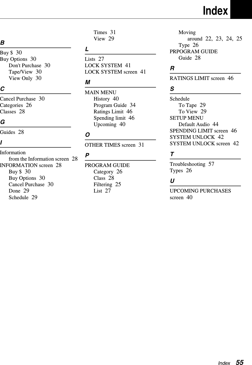 Index  55IndexBBuy $ 30Buy Options 30Don&apos;t Purchase 30Tape/View 30View Only 30CCancel Purchase 30Categories 26Classes 28GGuides 28IInformationfrom the Information screen 28INFORMATION screen 28Buy $ 30Buy Options 30Cancel Purchase 30Done 29Schedule 29Times 31View 29LLists 27LOCK SYSTEM 41LOCK SYSTEM screen 41MMAIN MENUHistory 40Program Guide 34Ratings Limit 46Spending limit 46Upcoming 40OOTHER TIMES screen 31PPROGRAM GUIDECategory 26Class 28Filtering 25List 27Moving around 22, 23, 24, 25Type 26PRPOGRAM GUIDEGuide 28RRATINGS LIMIT screen 46SScheduleTo Tape 29To View 29SETUP MENUDefault Audio 44SPENDING LIMIT screen 46SYSTEM UNLOCK 42SYSTEM UNLOCK screen 42TTroubleshooting 57Types 26UUPCOMING PURCHASES screen 40