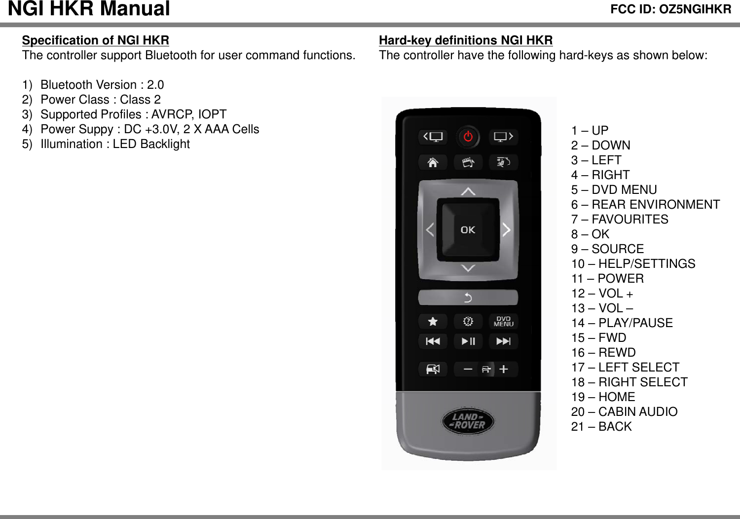 Hard-key definitions NGI HKRThecontrollerhavethe followinghard-keys as shown below:NGI HKR Manual Specification of NGI HKRThe controllersupportBluetoothforuser command functionsFCC ID: OZ5NGIHKRThe controller have the following hardkeys as shown below:1UPThe controller support Bluetooth for user command functions. 1) Bluetooth Version : 2.02) Power Class : Class 23) Supported Profiles : AVRCP, IOPT4)PowerSuppy: DC +3 0V 2 X AAA Cells1 –UP2 – DOWN3 – LEFT4 – RIGHT5 –DVD MENU4)Power Suppy: DC +3.0V, 2 X AAA Cells5) Illumination : LED Backlight6 – REAR ENVIRONMENT7 – FAVOURITES8 – OK9 – SOURCE10–HELP/SETTINGS10 HELP/SETTINGS11 – POWER12 – VOL +13 – VOL –14 – PLAY/PAUSE15FWD15 –FWD16 – REWD17 – LEFT SELECT18 – RIGHT SELECT19 – HOME20 – CABIN AUDIO21 – BACK