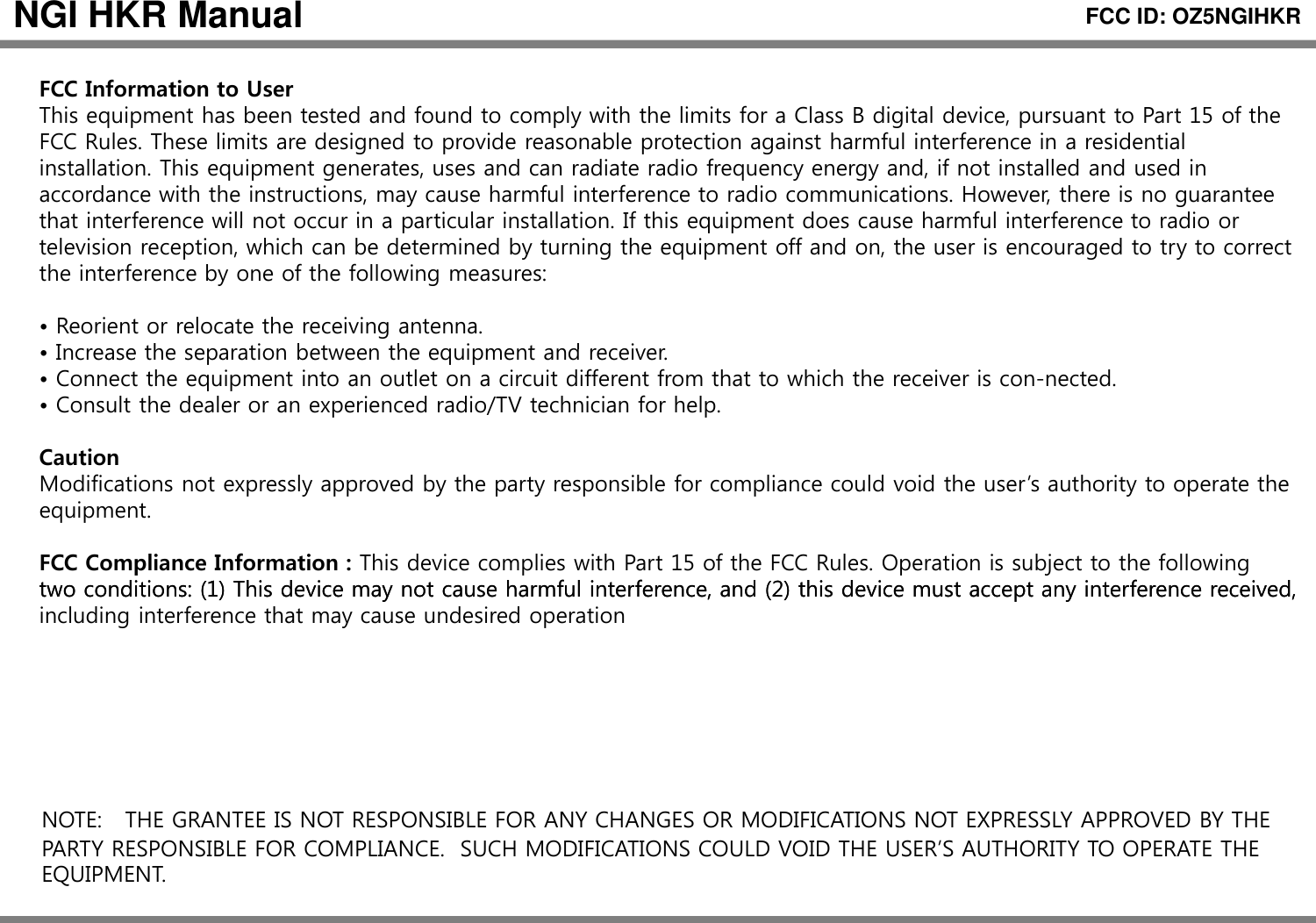 NGI HKR ManualFCC Information to UserFCC ID: OZ5NGIHKRThis equipment has been tested and found to comply with the limits for a Class B digital device, pursuant to Part 15 of the FCC Rules. These limits are designed to provide reasonable protection against harmful interference in a residential installation. This equipment generates, uses and can radiate radio frequency energy and, if not installed and used in accordance with the instructions, may cause harmful interference to radio communications. However, there is no guarantee that interference will not occur in a particular installation If this equipment does cause harmful interference to radio orthat interference will not occur in a particular installation. If this equipment does cause harmful interference to radio or television reception, which can be determined by turning the equipment off and on, the user is encouraged to try to correct the interference by one of the following measures:• Reorient or relocate the receiving antenna.Increase the separation between the equipment and receiver• Increase the separation between the equipment and receiver.• Connect the equipment into an outlet on a circuit different from that to which the receiver is con-nected.• Consult the dealer or an experienced radio/TV technician for help.CautionModifications not expressly approved by the party responsible for compliance could void the user’s authority to operate the equipment.FCC Compliance Information : This device complies with Part 15 of the FCC Rules. Operation is subject to the following two conditions: (1) This device may not cause harmful interference, and (2) this device must accept any interference received,two conditions: (1) This device may not cause harmful interference, and (2) this device must accept any interference received, including interference that may cause undesired operationNOTE: THE GRANTEE IS NOT RESPONSIBLE FOR ANY CHANGES OR MODIFICATIONS NOT EXPRESSLY APPROVED BY THE PARTY RESPONSIBLE FOR COMPLIANCE.  SUCH MODIFICATIONS COULD VOID THE USER’S AUTHORITY TO OPERATE THE EQUIPMENT.