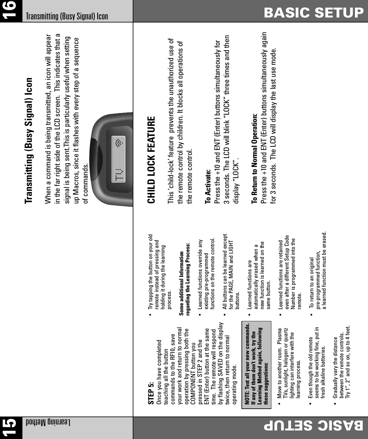 15 16Learning MethodBASIC SETUPBASIC SETUPTransmitting (Busy Signal) IconSTEP 5: Once you have completedteaching all the buttoncommands to the RF10, saveyour work and return to normaloperation by pressing both theCOMPONENT button youpressed in STEP 2 and theENT (Enter) button at the sametime. The remote will respondby flashing SAVED on the displaytwice, then return to normaloperating mode.NOTE: Test all your new commands.If any of them don’t work, try theLearning Method again, followingthese suggestions:• Move to another room.  Plasma TVs, sunlight, halogen or quartz lighting can interfere with the learning process.•  Even though the old remote seems to be working fine, put in fresh alkaline batteries.•  Gradually vary the distance between the remote controls.Try 1”, 2” and so on, up to 4 feet.• Try tapping the button on your old remote instead of pressing and holding it during the learning process.Some additional Information regarding the Learning Process:•  Learned functions override any existing pre-programmed functions on the remote control.•  All buttons can be learned except for the PAGE, MAIN and LIGHT buttons.•  Learned functions are automatically erased when a new function is learned on the same button.•  Learned functions are retained even after a different Setup Code Number is programmed into the remote.• To return to an original pre-programmed function, a learned function must be erased.CHILD LOCK FEATUREThis ‘child-lock’ feature  prevents the unauthorized use ofthe remote control by children. It blocks all operations ofthe remote control.To Activate:Press the +10 and ENT (Enter) buttons simultaneously for 3 seconds. The LCD will blink “LOCK” three times and thendisplay “LOCK”.To Return to Normal Operation:Press the +10 and ENT (Enter) buttons simultaneously againfor 3 seconds.  The LCD will display the last use mode.Transmitting (Busy Signal) Icon When a command is being transmitted, an icon will appearin the far right side of the LCD screen.  This indicates that asignal is being sent.This is particularly useful when settingup Macros, since it flashes with every step of a sequenceof commands.