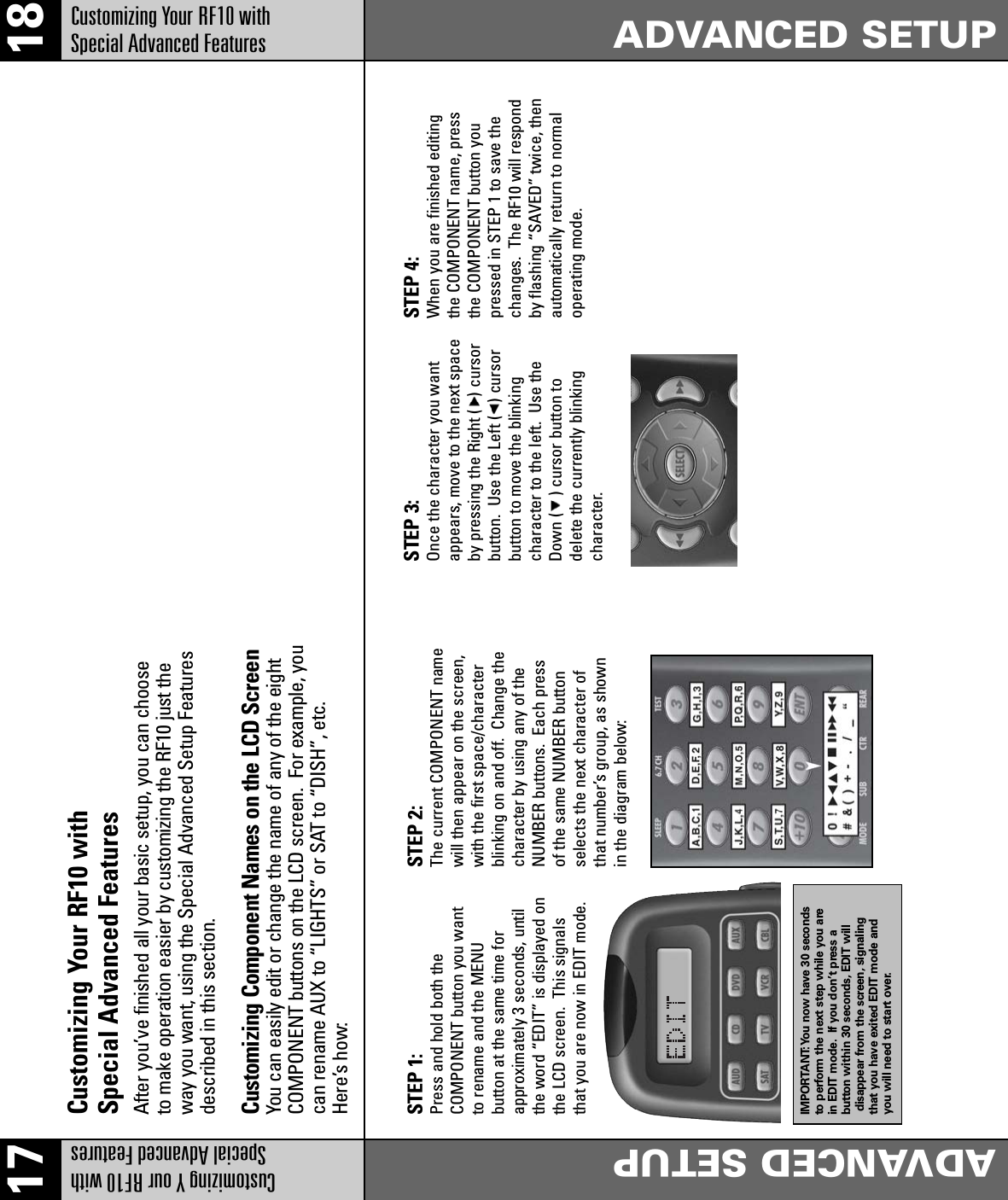 17 18ADVANCED SETUPADVANCED SETUPCustomizing Your RF10 with Special Advanced FeaturesCustomizing Your RF10 with Special Advanced Features After you’ve finished all your basic setup, you can chooseto make operation easier by customizing the RF10 just theway you want, using the Special Advanced Setup Featuresdescribed in this section.Customizing Component Names on the LCD ScreenYou can easily edit or change the name of any of the eightCOMPONENT buttons on the LCD screen.  For example, youcan rename AUX to “LIGHTS” or SAT to “DISH”, etc.Here’s how:STEP 1: Press and hold both the COMPONENT button you wantto rename and the MENU button at the same time forapproximately 3 seconds, untilthe word “EDIT” is displayed onthe LCD screen.  This signalsthat you are now in EDIT mode.IMPORTANT:You now have 30 secondsto perform the next step while you arein EDIT mode. If you don’t press a button within 30 seconds, EDIT willdisappear from the screen, signalingthat you have exited EDIT mode andyou will need to start over.STEP 2: The current COMPONENT namewill then appear on the screen,with the first space/characterblinking on and off.  Change thecharacter by using any of theNUMBER buttons.  Each pressof the same NUMBER buttonselects the next character ofthat number’s group, as shownin the diagram below: STEP 3: Once the character you wantappears, move to the next spaceby pressing the Right (   ) cursorbutton.  Use the Left (   ) cursorbutton to move the blinkingcharacter to the left.  Use theDown (    ) cursor button todelete the currently blinkingcharacter.STEP 4: When you are finished editingthe COMPONENT name, pressthe COMPONENT button youpressed in STEP 1 to save thechanges.  The RF10 will respondby flashing “SAVED” twice, thenautomatically return to normaloperating mode.Customizing Y our RF10 with Special Advanced Features