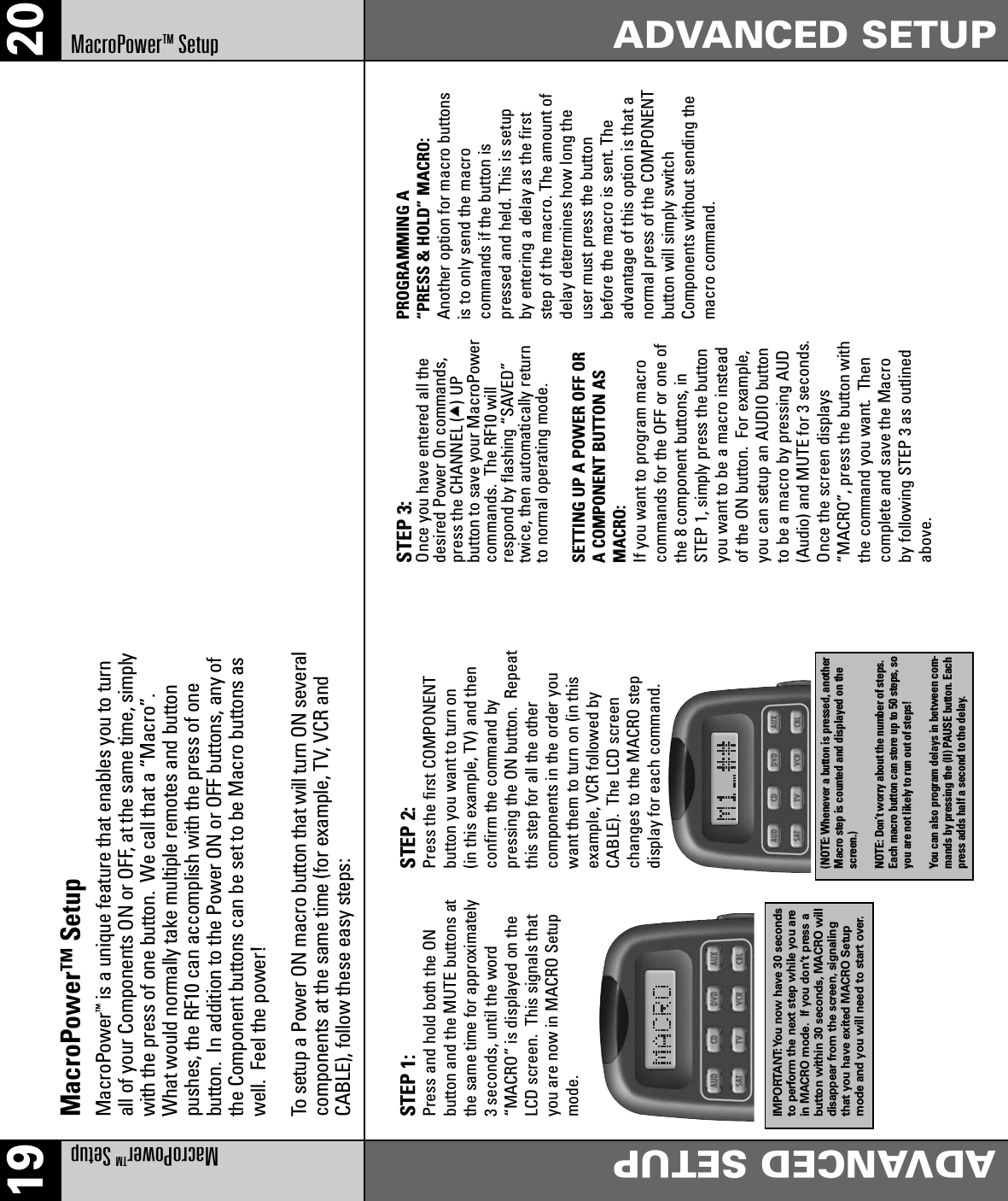 19 20MacroPowerTMSetupADVANCED SETUPADVANCED SETUPMacroPowerTMSetupMacroPower™ SetupMacroPower™is a unique feature that enables you to turnall of your Components ON or OFF, at the same time, simplywith the press of one button.  We call that a “Macro”. What would normally take multiple remotes and buttonpushes, the RF10 can accomplish with the press of one button.  In addition to the Power ON or OFF buttons, any ofthe Component buttons can be set to be Macro buttons aswell.  Feel the power! To setup a Power ON macro button that will turn ON severalcomponents at the same time (for example, TV, VCR andCABLE), follow these easy steps:STEP 1: Press and hold both the ONbutton and the MUTE buttons atthe same time for approximately3 seconds, until the word“MACRO” is displayed on theLCD screen.  This signals thatyou are now in MACRO Setupmode.IMPORTANT:You now have 30 secondsto perform the next step while you arein MACRO mode. If you don’t press abutton within 30 seconds, MACRO willdisappear from the screen, signalingthat you have exited MACRO Setupmode and you will need to start over.STEP 2: Press the first COMPONENTbutton you want to turn on (in this example, TV) and thenconfirm the command by pressing the ON button.  Repeatthis step for all the other components in the order youwant them to turn on (in thisexample, VCR followed byCABLE).  The LCD screenchanges to the MACRO step display for each command.(NOTE: Whenever a button is pressed, anotherMacro step is counted and displayed on thescreen.)NOTE: Don’t worry about the number of steps.Each macro button can store up to 50 steps, soyou are not likely to run out of steps!You can also program delays in between com-mands by pressing the (II) PAUSE button. Eachpress adds half a second to the delay.STEP 3: Once you have entered all thedesired Power On commands,press the CHANNEL (   ) UP button to save your MacroPowercommands.  The RF10 willrespond by flashing “SAVED”twice, then automatically returnto normal operating mode.SETTING UP A POWER OFF OR A COMPONENT BUTTON ASMACRO:If you want to program macro commands for the OFF or one ofthe 8 component buttons, in STEP 1, simply press the buttonyou want to be a macro insteadof the ON button.  For example,you can setup an AUDIO buttonto be a macro by pressing AUD(Audio) and MUTE for 3 seconds.Once the screen displays“MACRO”, press the button withthe command you want.  Thencomplete and save the Macroby following STEP 3 as outlinedabove.PROGRAMMING A “PRESS &amp; HOLD” MACRO: Another option for macro buttonsis to only send the macro commands if the button ispressed and held. This is setupby entering a delay as the firststep of the macro. The amount ofdelay determines how long theuser must press the buttonbefore the macro is sent. Theadvantage of this option is that anormal press of the COMPONENTbutton will simply switchComponents without sending themacro command.