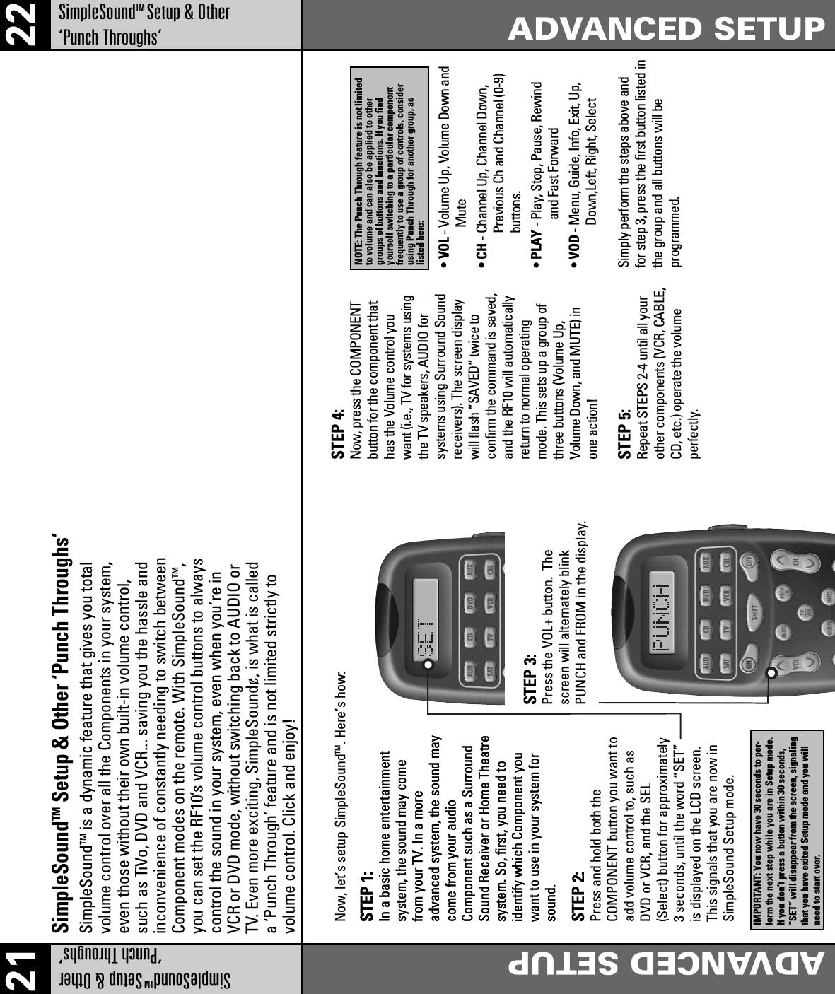 21 22SimpleSoundTMSetup &amp; Other‘Punch Throughs’ADVANCED SETUPADVANCED SETUPSimpleSoundTMSetup &amp; Other‘Punch Throughs’SimpleSoundTMSetup &amp; Other ‘Punch Throughs’STEP 1:In a basic home entertainmentsystem, the sound may comefrom your TV. In a moreadvanced system, the sound maycome from your audioComponent such as a SurroundSound Receiver or Home Theatresystem. So, first, you need toidentify which Component youwant to use in your system forsound.STEP 1:In a basic home entertainmentsystem, the sound may comefrom your TV. In a moreadvanced system, the sound maycome from your audioComponent such as a SurroundSound Receiver or Home Theatresystem. So, first, you need toidentify which Component youwant to use in your system forsound.STEP 2:Press and hold both the COMPONENT button you want toadd volume control to, such asDVD or VCR, and the SEL(Select) button for approximately3 seconds, until the word “SET”is displayed on the LCD screen.This signals that you are now inSimpleSound Setup mode.STEP 3:Press the VOL+ button.  Thescreen will alternately blinkPUNCH and FROM in the display.Now, let’s setup SimpleSoundTM. Here’s how: STEP 4:Now, press the COMPONENTbutton for the component thathas the Volume control youwant (i.e., TV for systems usingthe TV speakers, AUDIO forsystems using Surround Soundreceivers). The screen displaywill flash “SAVED” twice toconfirm the command is saved,and the RF10 will automaticallyreturn to normal operatingmode. This sets up a group ofthree buttons (Volume Up,Volume Down, and MUTE) inone action!• VOL - Volume Up, Volume Down andMute•CH- Channel Up, Channel Down,Previous Ch and Channel (0-9)buttons.• PLAY - Play, Stop, Pause, Rewindand Fast Forward• VOD - Menu, Guide, Info, Exit, Up,Down,Left, Right, SelectSimply perform the steps above andfor step 3, press the first button listed inthe group and all buttons will beprogrammed.STEP 5:Repeat STEPS 2-4 until all yourother components (VCR, CABLE,CD, etc.) operate the volumeperfectly.SimpleSoundTM is a dynamic feature that gives you totalvolume control over all the Components in your system,even those without their own built-in volume control,such as TiVo, DVD and VCR... saving you the hassle andinconvenience of constantly needing to switch betweenComponent modes on the remote. With SimpleSoundTM,you can set the RF10’s volume control buttons to alwayscontrol the sound in your system, even when you’re inVCR or DVD mode, without switching back to AUDIO orTV. Even more exciting, SimpleSound¢‚ is what is calleda ‘Punch Through’ feature and is not limited strictly tovolume control. Click and enjoy!IMPORTANT: You now have 30 seconds to per-form the next step while you are in Setup mode.If you don’t press a button within 30 seconds,“SET” will disappear from the screen, signalingthat you have exited Setup mode and you willneed to start over.NOTE: The Punch Through feature is not limitedto volume and can also be applied to othergroups of buttons and functions. If you findyourself switching to a particular componentfrequently to use a group of controls, considerusing Punch Through for another group, aslisted here: