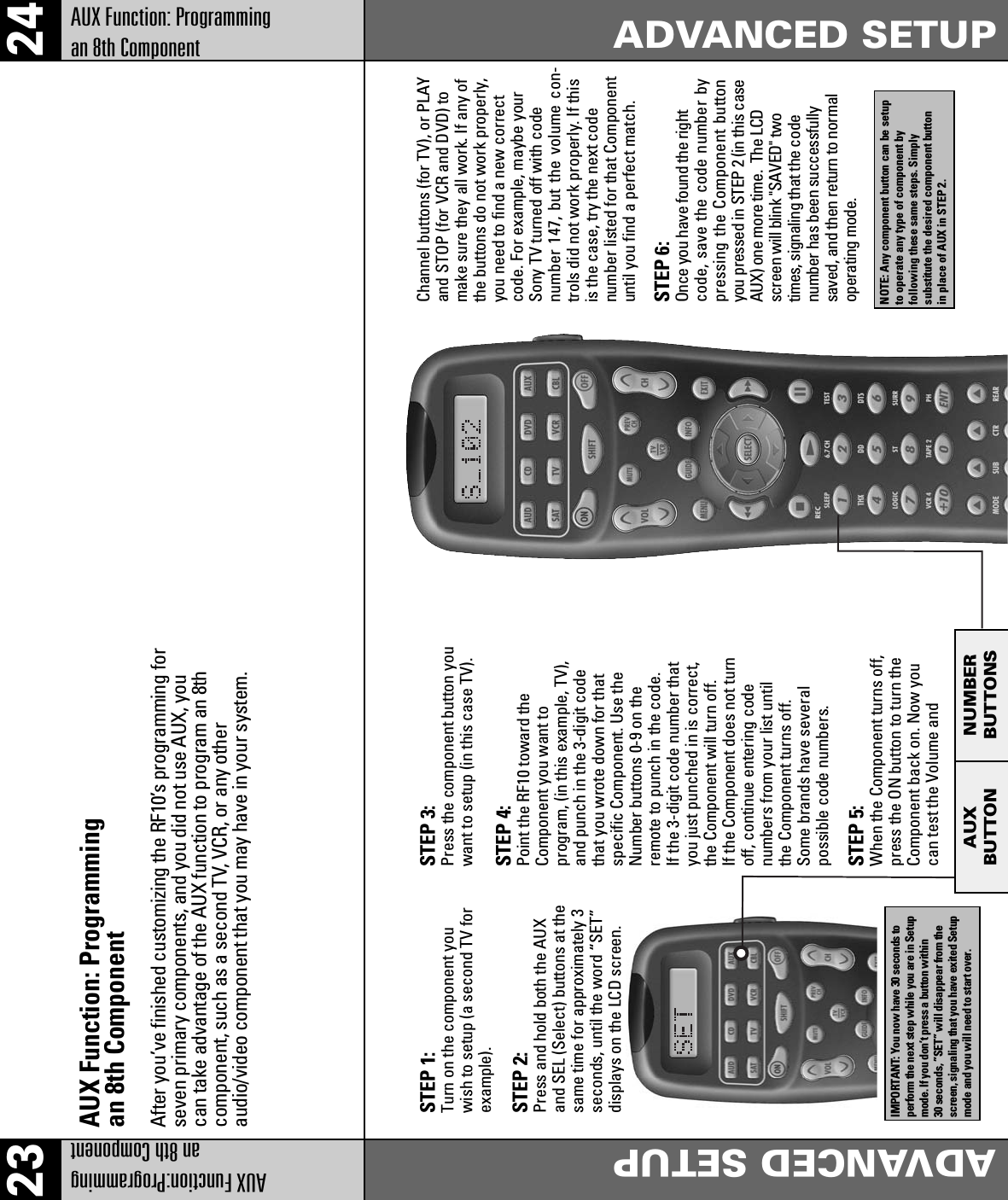 2423AUX Function:Programming an 8th ComponentADVANCED SETUPAUX Function: Programming an 8th ComponentADVANCED SETUPAUX Function: Programmingan 8th ComponentSTEP 1:Turn on the component youwish to setup (a second TV forexample).STEP 2:Press and hold both the AUXand SEL (Select) buttons at thesame time for approximately 3seconds, until the word “SET”displays on the LCD screen.STEP 3:Press the component button youwant to setup (in this case TV).Channel buttons (for TV), or PLAYand STOP (for VCR and DVD) tomake sure they all work. If any ofthe buttons do not work properly,you need to find a new correctcode. For example, maybe yourSony TV turned off with codenumber 147, but the volume con-trols did not work properly. If thisis the case, try the next codenumber listed for that Componentuntil you find a perfect match.STEP 4:Point the RF10 toward theComponent you want toprogram, (in this example, TV),and punch in the 3-digit codethat you wrote down for thatspecific Component. Use theNumber buttons 0-9 on theremote to punch in the code.If the 3-digit code number thatyou just punched in is correct,the Component will turn off.If the Component does not turnoff, continue entering codenumbers from your list untilthe Component turns off.Some brands have severalpossible code numbers.STEP 6:Once you have found the rightcode, save the code number bypressing the Component buttonyou pressed in STEP 2 (in this caseAUX) one more time.  The LCDscreen will blink &quot;SAVED&quot; twotimes, signaling that the codenumber has been successfullysaved, and then return to normaloperating mode.STEP 5:When the Component turns off,press the ON button to turn theComponent back on. Now youcan test the Volume andAfter you’ve finished customizing the RF10’s programming forseven primary components, and you did not use AUX, youcan take advantage of the AUX function to program an 8thcomponent, such as a second TV, VCR, or any otheraudio/video component that you may have in your system.AUXBUTTONNUMBERBUTTONSNOTE: Any component button can be setupto operate any type of component byfollowing these same steps. Simplysubstitute the desired component buttonin place of AUX in STEP 2.IMPORTANT: You now have 30 seconds toperform the next step while you are in Setupmode. If you don’t press a button within30 seconds, ”SET” will disappear from thescreen, signaling that you have exited Setupmode and you will need to start over.