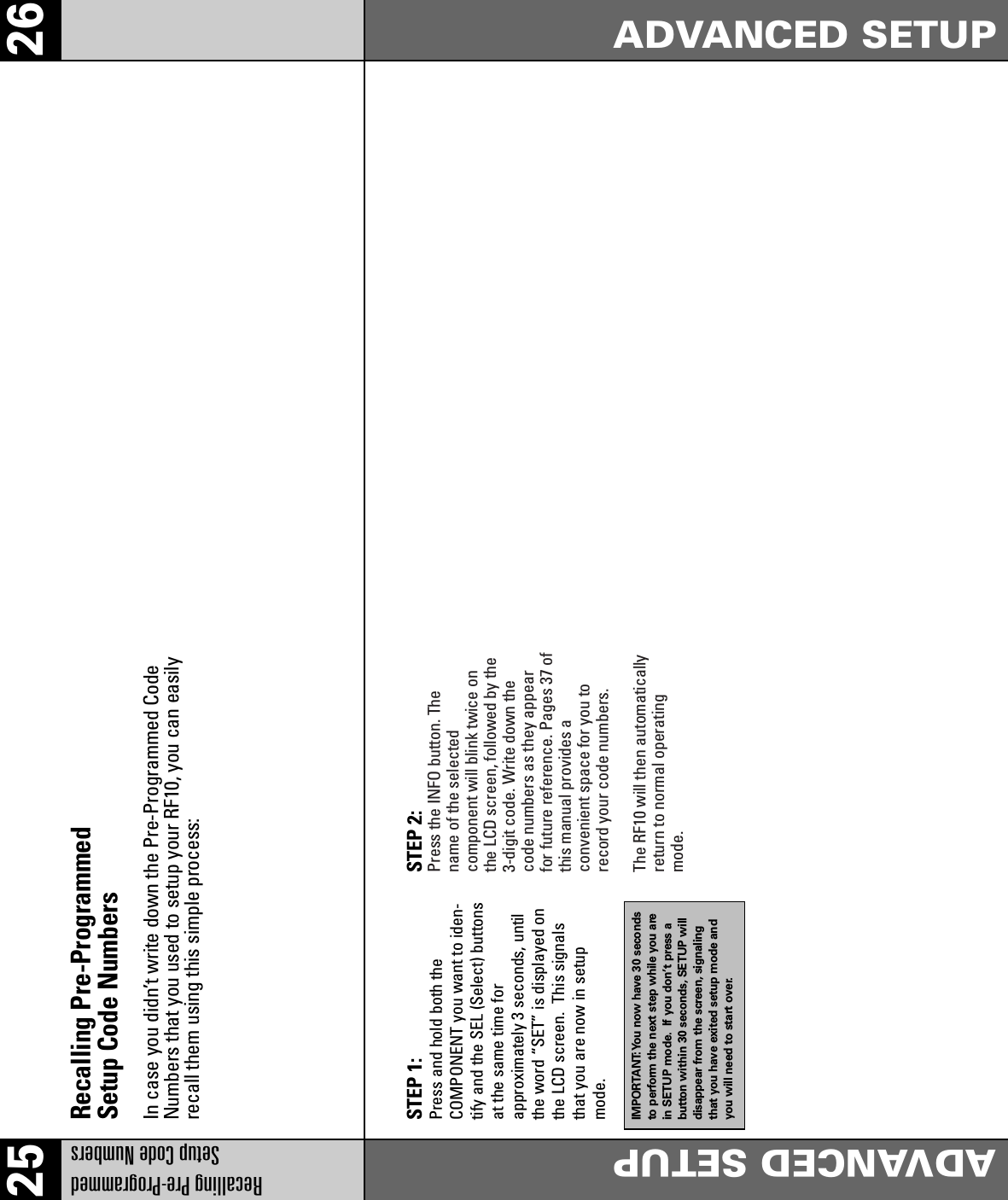 25 26Recalling Pre-Programmed Setup Code NumbersADVANCED SETUPADVANCED SETUPRecalling Pre-Programmed Setup Code NumbersIn case you didn’t write down the Pre-Programmed CodeNumbers that you used to setup your RF10, you can easilyrecall them using this simple process:STEP 1: Press and hold both the COMPONENT you want to iden-tify and the SEL (Select) buttonsat the same time for approximately 3 seconds, untilthe word “SET” is displayed onthe LCD screen.  This signalsthat you are now in setupmode.IMPORTANT:You now have 30 secondsto perform the next step while you arein SETUP mode. If you don’t press abutton within 30 seconds, SETUP willdisappear from the screen, signalingthat you have exited setup mode andyou will need to start over.STEP 2: Press the INFO button. Thename of the selectedcomponent will blink twice onthe LCD screen, followed by the3-digit code. Write down thecode numbers as they appearfor future reference. Pages 37 ofthis manual provides aconvenient space for you torecord your code numbers.The RF10 will then automaticallyreturn to normal operatingmode.