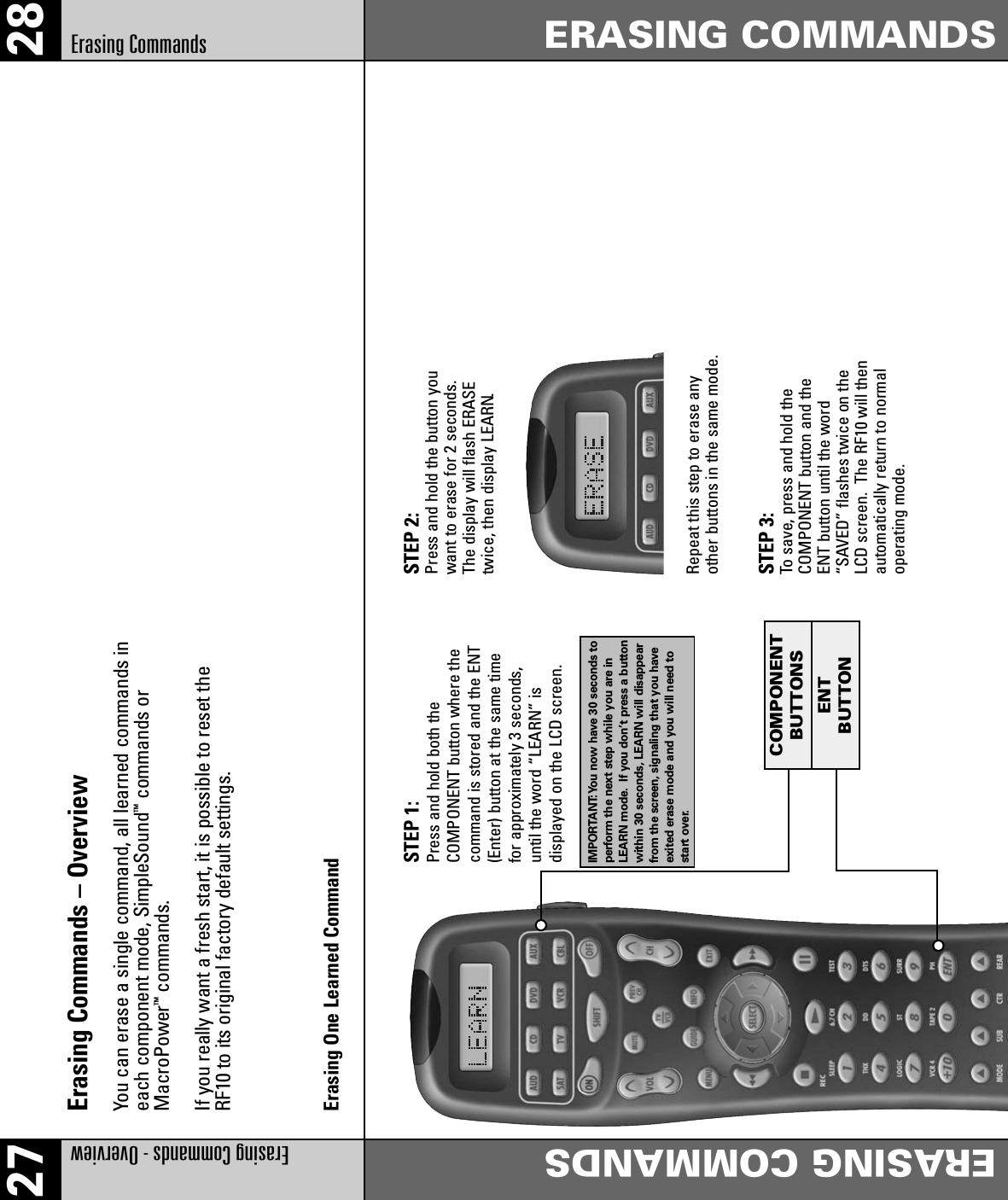 27 28Erasing Commands - Overview ERASING COMMANDSERASING COMMANDSErasing CommandsErasing Commands – Overview You can erase a single command, all learned commands ineach component mode, SimpleSound™commands orMacroPower™commands.If you really want a fresh start, it is possible to reset theRF10 to its original factory default settings.Erasing One Learned CommandSTEP 1:Press and hold both the COMPONENT button where thecommand is stored and the ENT(Enter) button at the same timefor approximately 3 seconds,until the word “LEARN” is displayed on the LCD screen.IMPORTANT:You now have 30 seconds toperform the next step while you are inLEARN mode. If you don’t press a buttonwithin 30 seconds, LEARN will disappearfrom the screen, signaling that you haveexited erase mode and you will need tostart over.STEP 2: Press and hold the button youwant to erase for 2 seconds.The display will flash ERASEtwice, then display LEARN.Repeat this step to erase anyother buttons in the same mode.STEP 3: To save, press and hold theCOMPONENT button and theENT button until the word“SAVED” flashes twice on theLCD screen.  The RF10 will thenautomatically return to normaloperating mode.ENTBUTTONSCOMPONENTBUTTONCOMPONENTBUTTONSENTBUTTON