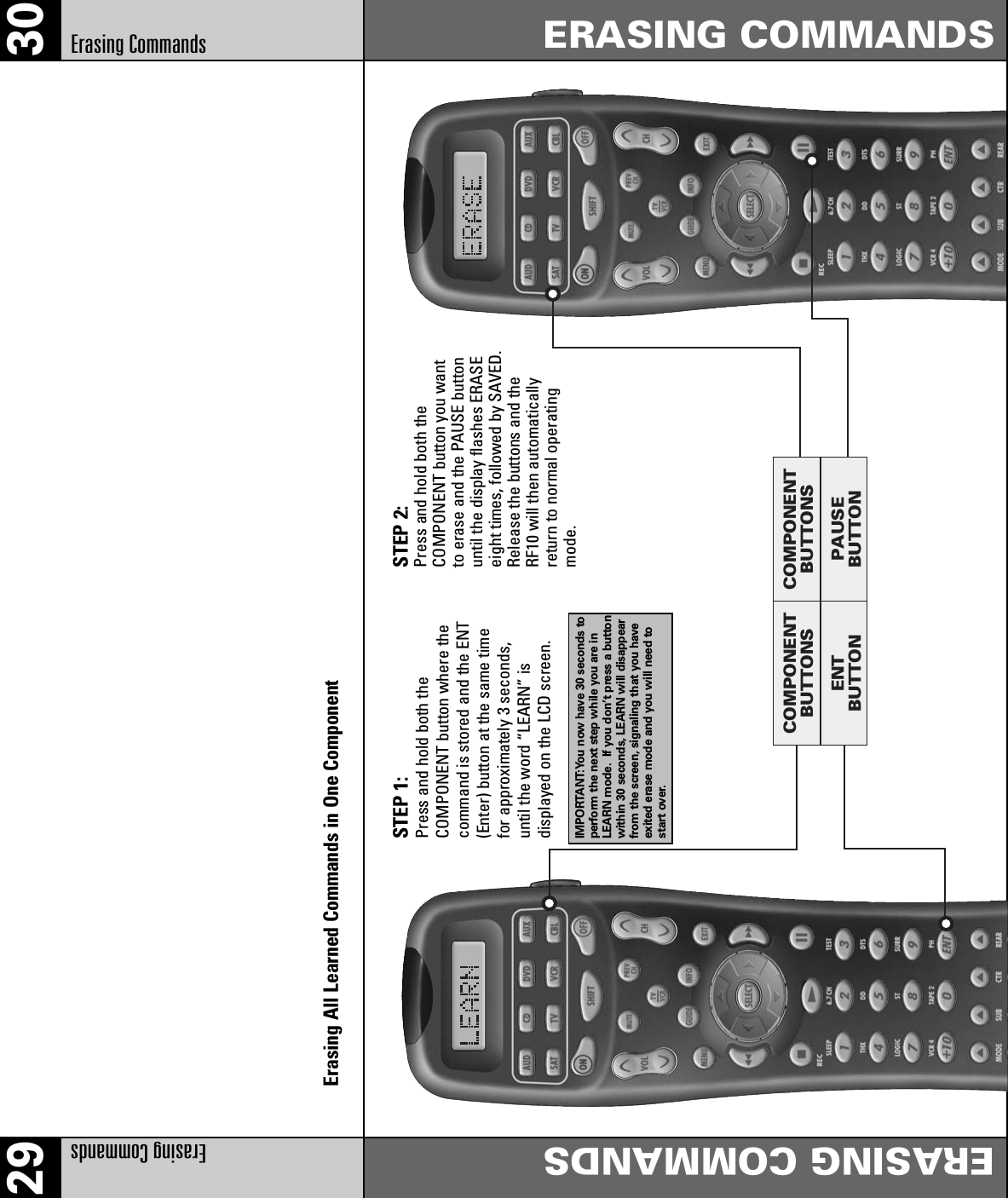 29 30Erasing Commands ERASING COMMANDSERASING COMMANDSErasing CommandsENTBUTTONCOMPONENTBUTTONSPAUSEBUTTONCOMPONENTBUTTONSErasing All Learned Commands in One ComponentSTEP 1: Press and hold both the COMPONENT button where thecommand is stored and the ENT(Enter) button at the same timefor approximately 3 seconds,until the word “LEARN” is displayed on the LCD screen.IMPORTANT:You now have 30 seconds toperform the next step while you are inLEARN mode. If you don’t press a buttonwithin 30 seconds, LEARN will disappearfrom the screen, signaling that you haveexited erase mode and you will need tostart over.STEP 2: Press and hold both the COMPONENT button you wantto erase and the PAUSE buttonuntil the display flashes ERASEeight times, followed by SAVED.Release the buttons and theRF10 will then automaticallyreturn to normal operatingmode.