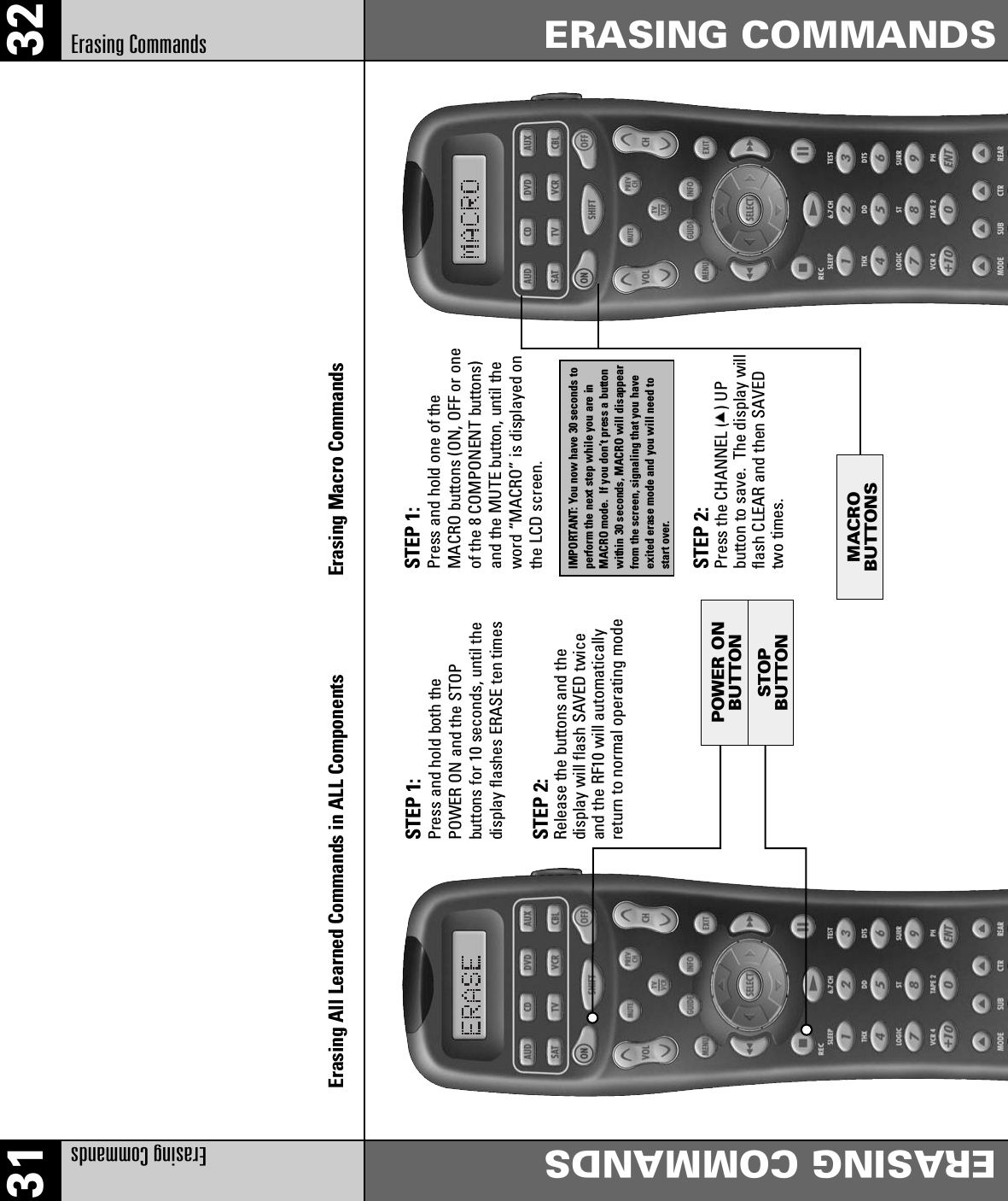31 32Erasing Commands ERASING COMMANDSERASING COMMANDSErasing CommandsErasing All Learned Commands in ALL Components Erasing Macro CommandsSTEP 1: Press and hold both the POWER ON and the STOP buttons for 10 seconds, until thedisplay flashes ERASE ten timesSTEP 2: Release the buttons and the display will flash SAVED twiceand the RF10 will automaticallyreturn to normal operating modeSTEP 1: Press and hold one of theMACRO buttons (ON, OFF or oneof the 8 COMPONENT buttons)and the MUTE button, until theword “MACRO” is displayed onthe LCD screen.IMPORTANT: You now have 30 seconds toperform the next step while you are inMACRO mode.  If you don’t press a buttonwithin 30 seconds, MACRO will disappearfrom the screen, signaling that you have exited erase mode and you will need to start over. STEP 2: Press the CHANNEL (   ) UP button to save.  The display willflash CLEAR and then SAVEDtwo times.STOPBUTTONPOWER ONBUTTONMACROBUTTONS