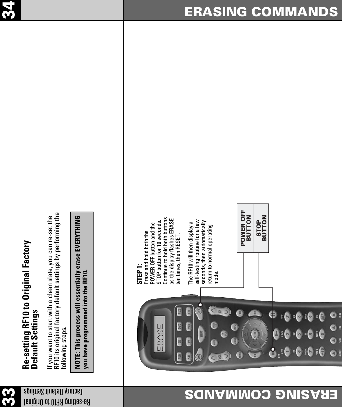 33 34Re-setting RF10 to Original Factory Default SettingsERASING COMMANDSERASING COMMANDSRe-setting RF10 to Original FactoryDefault SettingsIf you want to start with a clean slate, you can re-set theRF10 its original factory default settings by performing thefollowing steps.STEP 1:Press and hold both thePOWER OFF button and theSTOP button for 10 seconds.Continue to hold both buttonsas the display flashes ERASEten times, then RESET.The RF10 will then display aself-testing routine for a fewseconds, then automaticallyreturn to normal operatingmode.NOTE: This process will essentially erase EVERYTHINGyou have programmed into the RF10.STOPBUTTONPOWER OFFBUTTON