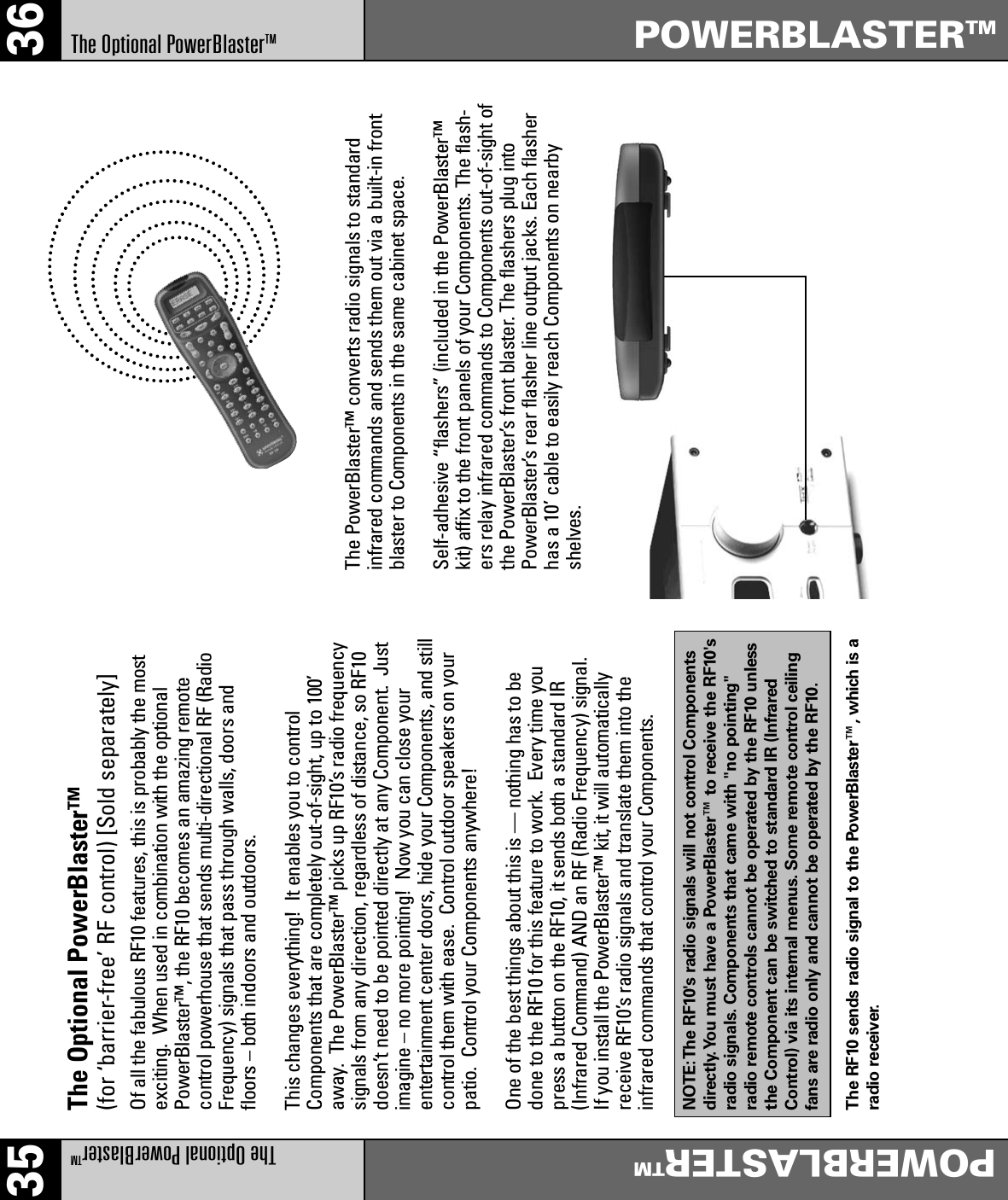 35 36The Optional PowerBlasterTMPOWERBLASTERTMPOWERBLASTERTMThe Optional PowerBlasterTMThe Optional PowerBlaster™ (for ‘barrier-free’ RF control) [Sold separately]Of all the fabulous RF10 features, this is probably the mostexciting.  When used in combination with the optionalPowerBlaster™, the RF10 becomes an amazing remotecontrol powerhouse that sends multi-directional RF (RadioFrequency) signals that pass through walls, doors andfloors – both indoors and outdoors. This changes everything!  It enables you to controlComponents that are completely out-of-sight, up to 100’away.  The PowerBlaster™ picks up RF10’s radio frequencysignals from any direction, regardless of distance, so RF10doesn’t need to be pointed directly at any Component.  Justimagine – no more pointing!  Now you can close yourentertainment center doors, hide your Components, and stillcontrol them with ease.  Control outdoor speakers on yourpatio.  Control your Components anywhere!One of the best things about this is — nothing has to bedone to the RF10 for this feature to work.  Every time youpress a button on the RF10, it sends both a standard IR(Infrared Command) AND an RF (Radio Frequency) signal. If you install the PowerBlaster™ kit, it will automaticallyreceive RF10’s radio signals and translate them into theinfrared commands that control your Components.NOTE:The RF10&apos;s radio signals will not control Componentsdirectly.You must have a PowerBlaster™ to receive the RF10&apos;sradio signals. Components that came with &quot;no pointing&quot;radio remote controls cannot be operated by the RF10 unlessthe Component can be switched to standard IR (InfraredControl) via its internal menus. Some remote control ceilingfans are radio only and cannot be operated by the RF10.The RF10 sends radio signal to the PowerBlaster™, which is aradio receiver.The PowerBlaster™ converts radio signals to standardinfrared commands and sends them out via a built-in frontblaster to Components in the same cabinet space. Self-adhesive “flashers” (included in the PowerBlaster™kit) affix to the front panels of your Components. The flash-ers relay infrared commands to Components out-of-sight ofthe PowerBlaster’s front blaster. The flashers plug intoPowerBlaster’s rear flasher line output jacks. Each flasherhas a 10’ cable to easily reach Components on nearbyshelves.