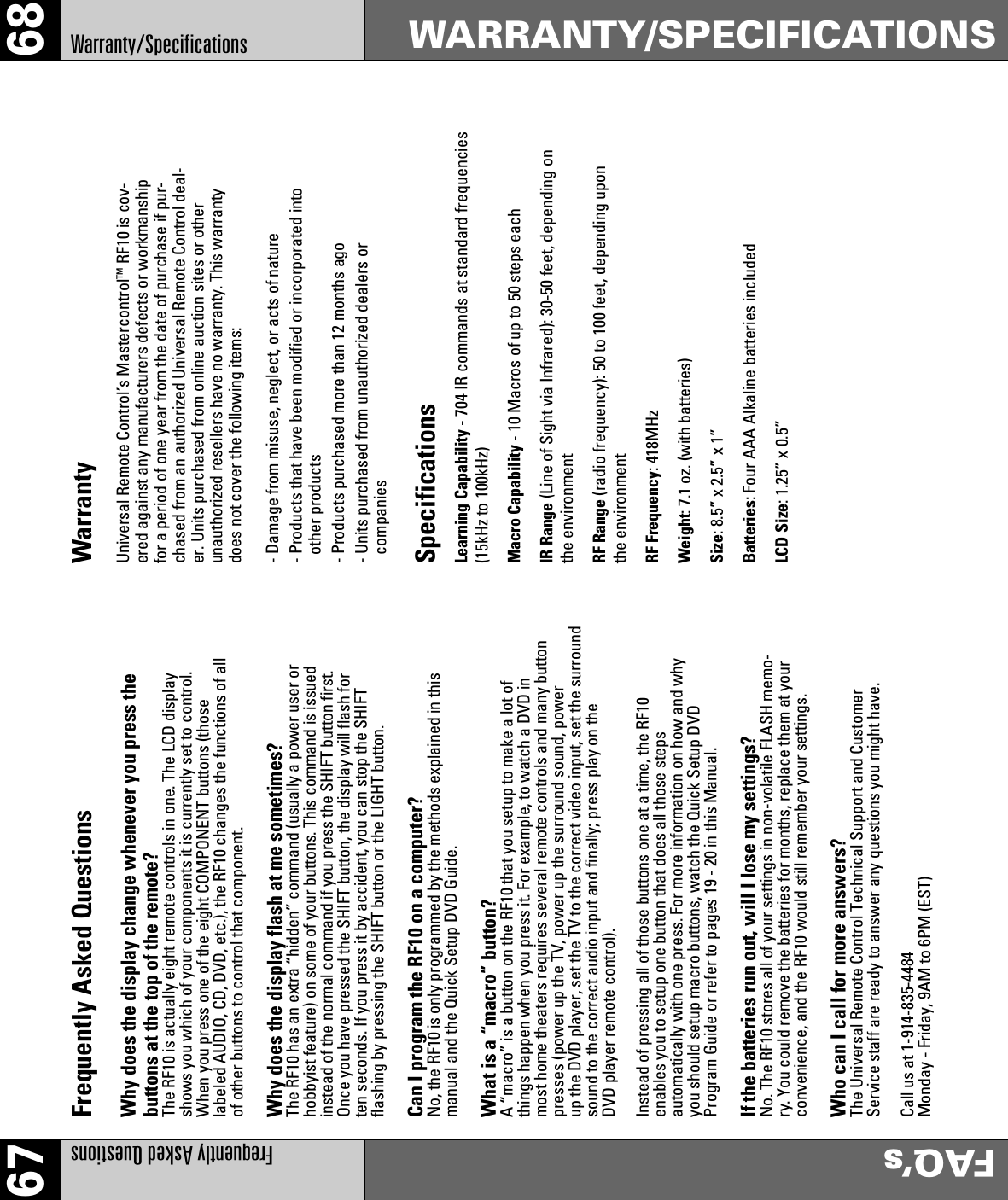68WARRANTY/SPECIFICATIONS67FAQ’sFrequently Asked QuestionsWarranty/SpecificationsFrequently Asked QuestionsWhy does the display change whenever you press thebuttons at the top of the remote?The RF10 is actually eight remote controls in one. The LCD displayshows you which of your components it is currently set to control.When you press one of the eight COMPONENT buttons (thoselabeled AUDIO, CD, DVD, etc.), the RF10 changes the functions of allof other buttons to control that component.Why does the display flash at me sometimes?The RF10 has an extra “hidden” command (usually a power user orhobbyist feature) on some of your buttons. This command is issuedinstead of the normal command if you press the SHIFT button first.Once you have pressed the SHIFT button, the display will flash forten seconds. If you press it by accident, you can stop the SHIFTflashing by pressing the SHIFT button or the LIGHT button.Can I program the RF10 on a computer?No, the RF10 is only programmed by the methods explained in thismanual and the Quick Setup DVD Guide.What is a “macro” button?A “macro” is a button on the RF10 that you setup to make a lot ofthings happen when you press it. For example, to watch a DVD inmost home theaters requires several remote controls and many buttonpresses (power up the TV, power up the surround sound, powerup the DVD player, set the TV to the correct video input, set the surroundsound to the correct audio input and finally; press play on theDVD player remote control).Instead of pressing all of those buttons one at a time, the RF10enables you to setup one button that does all those stepsautomatically with one press. For more information on how and whyyou should setup macro buttons, watch the Quick Setup DVDProgram Guide or refer to pages 19 - 20 in this Manual.If the batteries run out, will I lose my settings?No. The RF10 stores all of your settings in non-volatile FLASH memo-ry. You could remove the batteries for months, replace them at yourconvenience, and the RF10 would still remember your settings.Who can I call for more answers?The Universal Remote Control Technical Support and CustomerService staff are ready to answer any questions you might have.Call us at 1-914-835-4484Monday - Friday, 9AM to 6PM (EST)WarrantyUniversal Remote Control’s MastercontrolTM RF10 is cov-ered against any manufacturers defects or workmanshipfor a period of one year from the date of purchase if pur-chased from an authorized Universal Remote Control deal-er. Units purchased from online auction sites or otherunauthorized resellers have no warranty. This warrantydoes not cover the following items:- Damage from misuse, neglect, or acts of nature- Products that have been modified or incorporated intoother products- Products purchased more than 12 months ago- Units purchased from unauthorized dealers orcompaniesSpecificationsLearning Capability - 704 IR commands at standard frequencies(15kHz to 100kHz)Macro Capability - 10 Macros of up to 50 steps eachIR Range (Line of Sight via Infrared): 30-50 feet, depending onthe environmentRF Range (radio frequency): 50 to 100 feet, depending uponthe environmentRF Frequency: 418MHzWeight: 7.1 oz. (with batteries)Size: 8.5” x 2.5” x 1”Batteries: Four AAA Alkaline batteries includedLCD Size: 1.25” x 0.5”