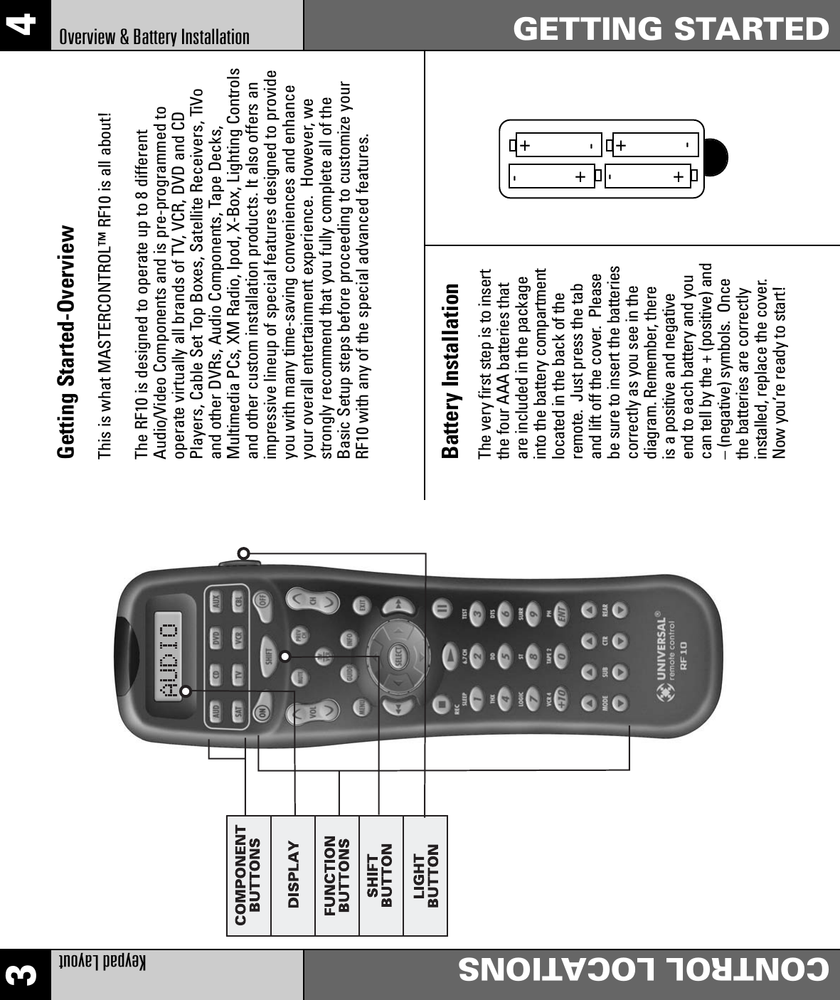 3 4Keypad LayoutCONTROL LOCATIONSGETTING STARTEDOverview &amp; Battery InstallationGetting Started-OverviewThis is what MASTERCONTROL™ RF10 is all about!The RF10 is designed to operate up to 8 differentAudio/Video Components and is pre-programmed tooperate virtually all brands of TV, VCR, DVD and CDPlayers, Cable Set Top Boxes, Satellite Receivers, TiVoand other DVRs, Audio Components, Tape Decks,Multimedia PCs, XM Radio, Ipod, X-Box, Lighting Controlsand other custom installation products. It also offers animpressive lineup of special features designed to provideyou with many time-saving conveniences and enhanceyour overall entertainment experience.  However, westrongly recommend that you fully complete all of theBasic Setup steps before proceeding to customize yourRF10 with any of the special advanced features.Battery InstallationThe very first step is to insertthe four AAA batteries thatare included in the packageinto the battery compartmentlocated in the back of theremote.  Just press the taband lift off the cover.  Pleasebe sure to insert the batteriescorrectly as you see in thediagram. Remember, there is a positive and negative end to each battery and youcan tell by the + (positive) and– (negative) symbols.  Oncethe batteries are correctlyinstalled, replace the cover.Now you’re ready to start!++++----