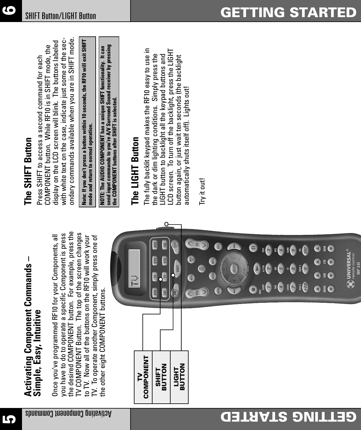 The SHIFT ButtonPress SHIFT to access a second command for eachCOMPONENT button.  While RF10 is in SHIFT mode, thedisplay on the LCD screen will blink.  The buttons labeledwith white text on the case, indicate just some of the sec-ondary commands available when you are in SHIFT mode.Note: If you don’t press a button within 10 seconds, the RF10 will exit SHIFTmode and return to normal operation.NOTE: The AUDIO COMPONENT has a unique SHIFT functionality.  It cansend input commands to you’re A/V Surround Sound receiver by pressingthe COMPONENT buttons after SHIFT is selected.The LIGHT ButtonThe fully backlit keypad makes the RF10 easy to use in the dark or dim lighting conditions.  Simply press theLIGHT button to backlight all the keypad buttons and LCD screen.  To turn off the backlight, press the LIGHTbutton again, or just wait ten seconds (the backlight automatically shuts itself off).  Lights out!Try it out!Activating Component Commands –Simple, Easy, IntuitiveOnce you’ve programmed RF10 for your Components, allyou have to do to operate a specific Component is pressthe desired COMPONENT button.  For example, press theTV COMPONENT Button.  The top of the screen changesto TV.  Now all of the buttons on the RF10 will work yourTV.  To operate another Component, simply press one ofthe other eight COMPONENT buttons.TVCOMPONENTSHIFTBUTTONLIGHTBUTTON5 6Activating Component CommandsGETTING STARTEDGETTING STARTEDSHIFT Button/LIGHT Button