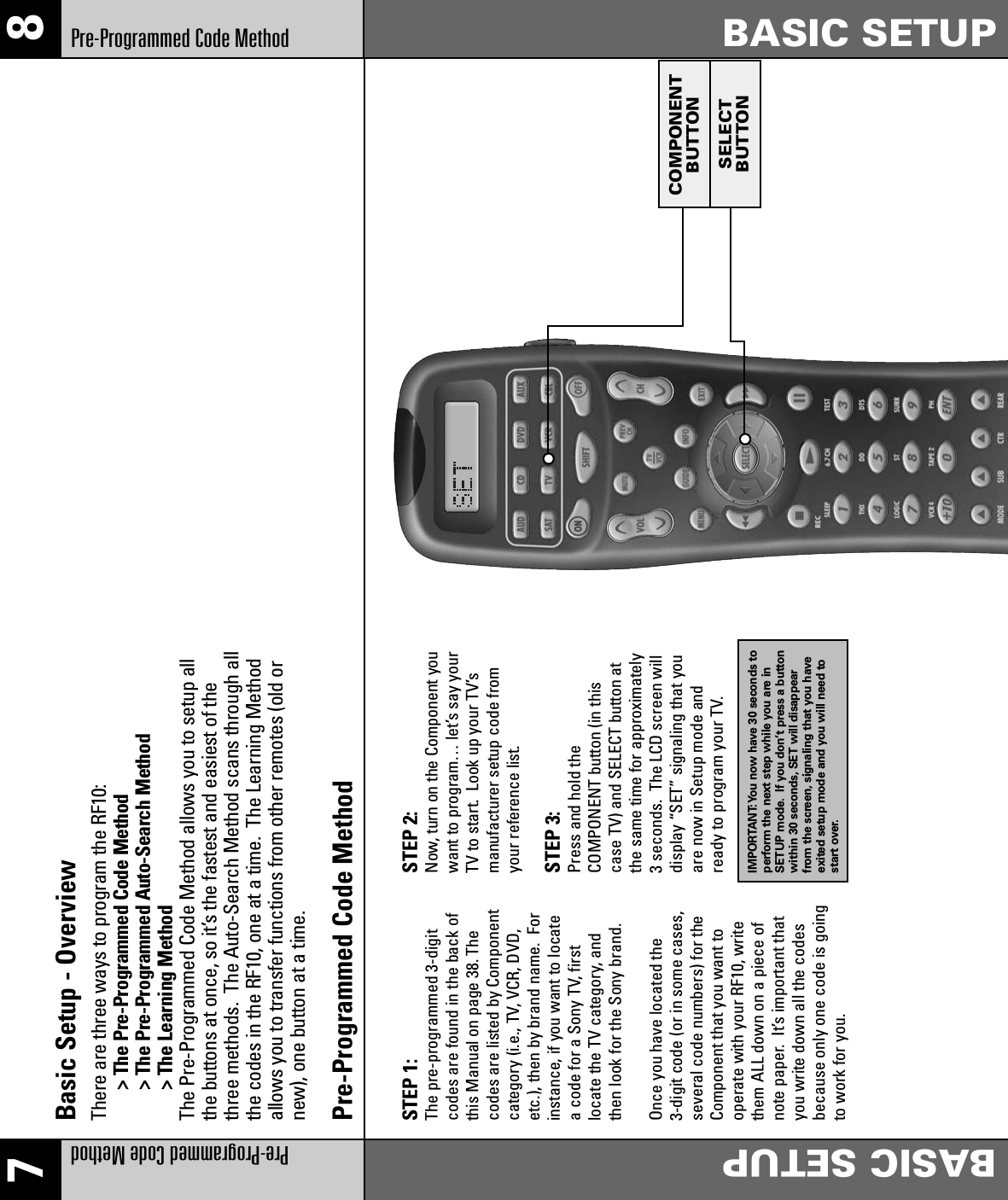 7 8Pre-Programmed Code MethodBASIC SETUPBASIC SETUPPre-Programmed Code MethodCOMPONENTBUTTONSELECTBUTTONBasic Setup - OverviewThere are three ways to program the RF10:&gt; The Pre-Programmed Code Method&gt; The Pre-Programmed Auto-Search Method&gt; The Learning MethodThe Pre-Programmed Code Method allows you to setup allthe buttons at once, so it’s the fastest and easiest of thethree methods.  The Auto-Search Method scans through allthe codes in the RF10, one at a time.  The Learning Methodallows you to transfer functions from other remotes (old ornew), one button at a time.Pre-Programmed Code MethodSTEP 1: The pre-programmed 3-digitcodes are found in the back ofthis Manual on page 38. Thecodes are listed by Componentcategory (i.e., TV, VCR, DVD,etc.), then by brand name. Forinstance, if you want to locatea code for a Sony TV, firstlocate the TV category, andthen look for the Sony brand.Once you have located the3-digit code (or in some cases,several code numbers) for theComponent that you want tooperate with your RF10, writethem ALL down on a piece ofnote paper. It’s important thatyou write down all the codesbecause only one code is goingto work for you.STEP 2: Now, turn on the Component youwant to program… let’s say yourTV to start.  Look up your TV’smanufacturer setup code fromyour reference list.STEP 3: Press and hold the COMPONENT button (in thiscase TV) and SELECT button atthe same time for approximately3 seconds.  The LCD screen willdisplay “SET” signaling that youare now in Setup mode andready to program your TV.  IMPORTANT:You now have 30 seconds toperform the next step while you are inSETUP mode. If you don’t press a buttonwithin 30 seconds, SET will disappearfrom the screen, signaling that you haveexited setup mode and you will need tostart over.