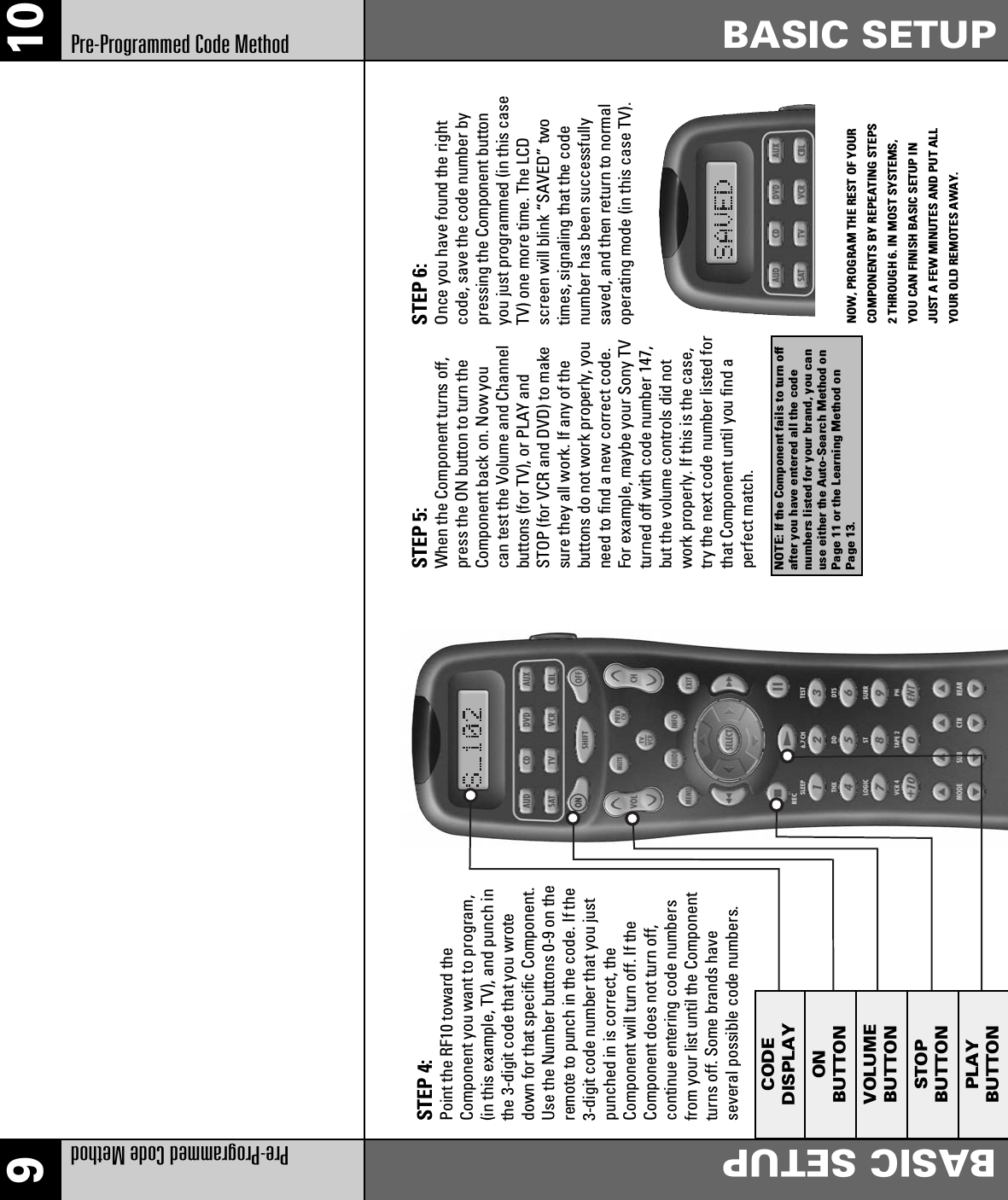 910Pre-Programmed Code MethodBASIC SETUPBASIC SETUPPre-Programmed Code MethodNOTE: If the Component fails to turn offafter you have entered all the codenumbers listed for your brand, you canuse either the Auto-Search Method onPage 11 or the Learning Method onPage 13.STEP 4:Point the RF10 toward theComponent you want to program,(in this example, TV), and punch inthe 3-digit code that you wrotedown for that specific Component.Use the Number buttons 0-9 on theremote to punch in the code. If the3-digit code number that you justpunched in is correct, theComponent will turn off. If theComponent does not turn off,continue entering code numbersfrom your list until the Componentturns off. Some brands haveseveral possible code numbers.STEP 5:When the Component turns off,press the ON button to turn theComponent back on. Now youcan test the Volume and Channelbuttons (for TV), or PLAY andSTOP (for VCR and DVD) to makesure they all work. If any of thebuttons do not work properly, youneed to find a new correct code.For example, maybe your Sony TVturned off with code number 147,but the volume controls did notwork properly. If this is the case,try the next code number listed forthat Component until you find aperfect match.STEP 6:Once you have found the rightcode, save the code number bypressing the Component buttonyou just programmed (in this caseTV) one more time. The LCDscreen will blink “SAVED” twotimes, signaling that the codenumber has been successfullysaved, and then return to normaloperating mode (in this case TV).NOW, PROGRAM THE REST OF YOURCOMPONENTS BY REPEATING STEPS2 THROUGH 6. IN MOST SYSTEMS,YOU CAN FINISH BASIC SETUP INJUST A FEW MINUTES AND PUT ALLYOUR OLD REMOTES AWAY.CODEDISPLAYONBUTTONVOLUMEBUTTONSTOPBUTTONPLAYBUTTON