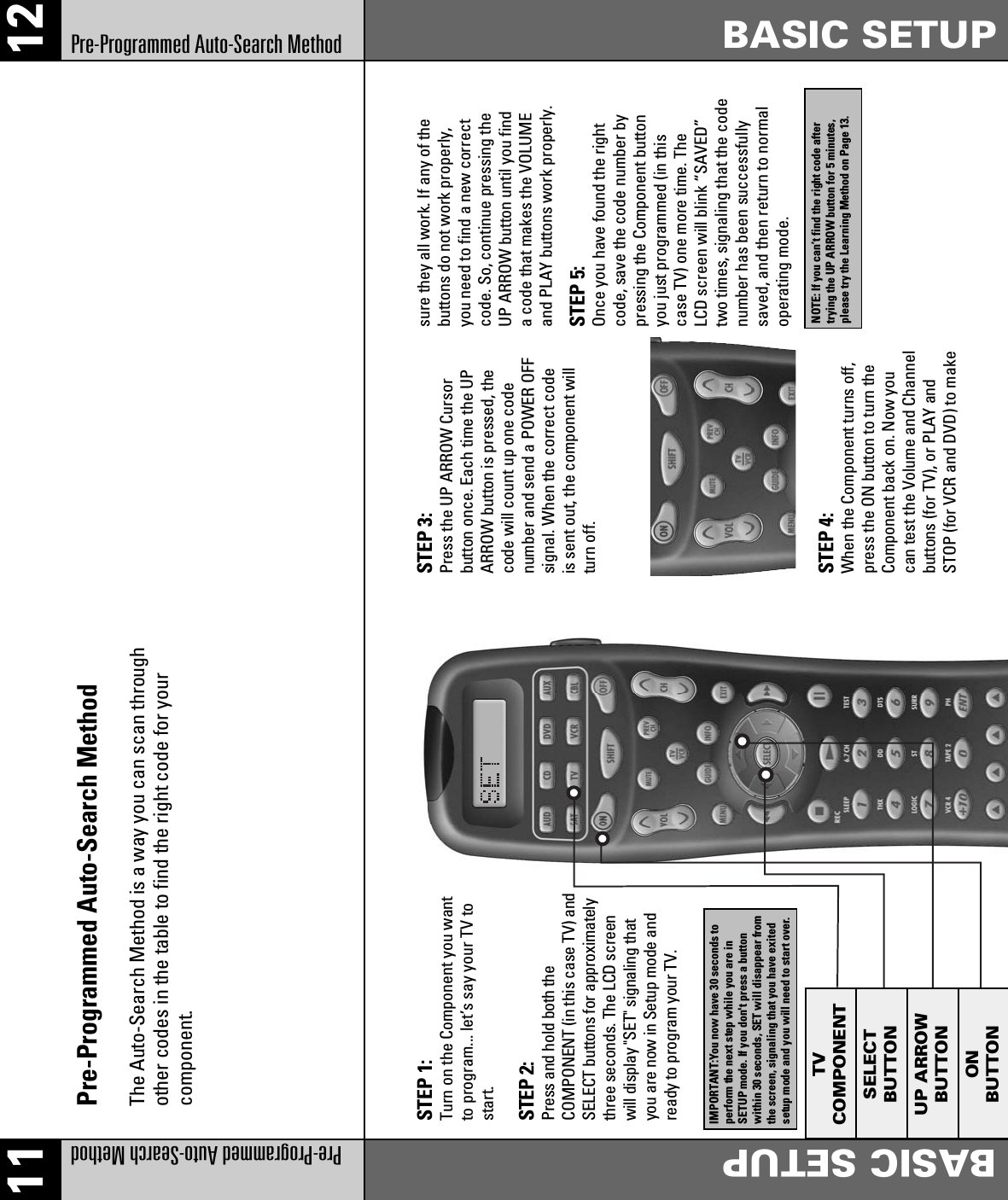 11 12Pre-Programmed Auto-Search MethodBASIC SETUPBASIC SETUPPre-Programmed Auto-Search MethodSTEP 1:Turn on the Component you wantto program... let’s say your TV tostart.STEP 3:Press the UP ARROW Cursorbutton once. Each time the UPARROW button is pressed, thecode will count up one codenumber and send a POWER OFFsignal. When the correct codeis sent out, the component willturn off.sure they all work. If any of thebuttons do not work properly,you need to find a new correctcode. So, continue pressing theUP ARROW button until you finda code that makes the VOLUMEand PLAY buttons work properly.STEP 5:Once you have found the rightcode, save the code number bypressing the Component buttonyou just programmed (in thiscase TV) one more time. TheLCD screen will blink “SAVED”two times, signaling that the codenumber has been successfullysaved, and then return to normaloperating mode.STEP 4:When the Component turns off,press the ON button to turn theComponent back on. Now youcan test the Volume and Channelbuttons (for TV), or PLAY andSTOP (for VCR and DVD) to makeSTEP 2:Press and hold both theCOMPONENT (in this case TV) andSELECT buttons for approximatelythree seconds. The LCD screenwill display &quot;SET&quot; signaling thatyou are now in Setup mode andready to program your TV.Pre-Programmed Auto-Search MethodThe Auto-Search Method is a way you can scan throughother codes in the table to find the right code for yourcomponent.TVCOMPONENTSELECTBUTTONUP ARROWBUTTONONBUTTONIMPORTANT:You now have 30 seconds toperform the next step while you are inSETUP mode. If you don&apos;t press a buttonwithin 30 seconds, SET will disappear fromthe screen, signaling that you have exitedsetup mode and you will need to start over.NOTE: If you can’t find the right code aftertrying the UP ARROW button for 5 minutes,please try the Learning Method on Page 13.