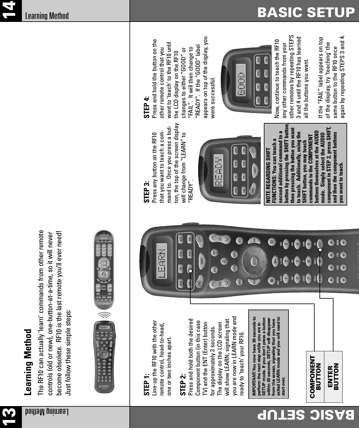 COMPONENTBUTTONENTERBUTTONLearning MethodThe RF10 can actually ‘learn’ commands from other remotecontrols (old or new), one-button-at-a-time, so it will neverbecome obsolete.  RF10 is the last remote you’ll ever need!Just follow these simple steps:STEP 1: Line-up the RF10 with the otherremote control, head-to-head,one or two inches apart.STEP 2: Press and hold both the desiredComponent button (in this caseTV) and the ENT (Enter) buttonfor approximately 3 seconds.The display on the LCD screenwill show LEARN, signaling thatyou are now in LEARN mode andready to ‘teach’ your RF10.IMPORTANT:You now have 30 seconds toperform the next step while you are inSETUP mode. If you don’t press a buttonwithin 30 seconds, SETUP will disappearfrom the screen, signaling that you haveexited LEARN mode and you will need tostart over.STEP 3:Press any button on the RF10that you want to teach a com-mand to.  Once you press a but-ton, the top of the screen displaywill change from “LEARN” to“READY”.NOTE REGARDING SHIFT FUNCTIONS: You can teach a second additional command to abutton by pressing the SHIFT button,then pressing the button you wantto teach.  Additionally, using theSHIFT button, you may teach commands to the COMPONENT buttons themselves at the AUDIOmode.  Simply select the AUDIOcomponent in STEP 2, press SHIFT,and then the component buttonsyou want to teach.STEP 4: Press and hold the button on theother remote control that youwant to ‘teach’ to the RF10 untilthe LCD display on the RF10changes to either “GOOD” or“FAIL”.  It will then change to“READY”.  If the “GOOD” labelappears on top of the display, youwere successful. Now, continue to teach the RF10any other commands from yourother remotes by repeating STEPS3 and 4 until the RF10 has learnedall the buttons you want.If the “FAIL” label appears on topof the display, try ‘teaching’ thesame button to the RF10 onceagain by repeating STEPS 3 and 4.13 14Learning MethodBASIC SETUPBASIC SETUPLearning Method