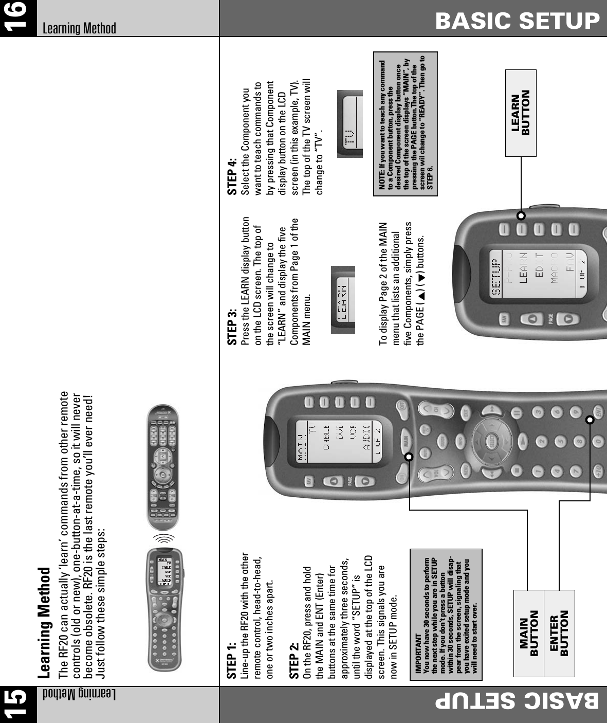 LEARNBUTTONMAINBUTTONENTERBUTTON15 16Learning MethodBASIC SETUPBASIC SETUPLearning MethodLearning MethodThe RF20 can actually ‘learn’ commands from other remotecontrols (old or new), one-button-at-a-time, so it will neverbecome obsolete. RF20 is the last remote you’ll ever need!Just follow these simple steps:STEP 1: Line-up the RF20 with the otherremote control, head-to-head,one or two inches apart.STEP 2: On the RF20, press and holdthe MAIN and ENT (Enter)buttons at the same time forapproximately three seconds,until the word “SETUP” isdisplayed at the top of the LCDscreen. This signals you arenow in SETUP mode.STEP 3: Press the LEARN display buttonon the LCD screen. The top ofthe screen will change to“LEARN” and display the fiveComponents from Page 1 of theMAIN menu.STEP 4: Select the Component youwant to teach commands toby pressing that Componentdisplay button on the LCDscreen (in this example, TV).The top of the TV screen willchange to “TV”.To display Page 2 of the MAINmenu that lists an additionalfive Components, simply pressthe PAGE ( ) ( ) buttons.IMPORTANTYou now have 30 seconds to performthe next step while you are in SETUPmode. If you don’t press a buttonwithin 30 seconds, SETUP will disap-pear from the screen, signaling thatyou have exited setup mode and youwill need to start over.NOTE: If you want to teach any commandto a Component button, press thedesired Component display button oncethe top of the screen displays “MAIN”, bypressing the PAGE button.The top of thescreen wil change to “READY”. Then go toSTEP 6.