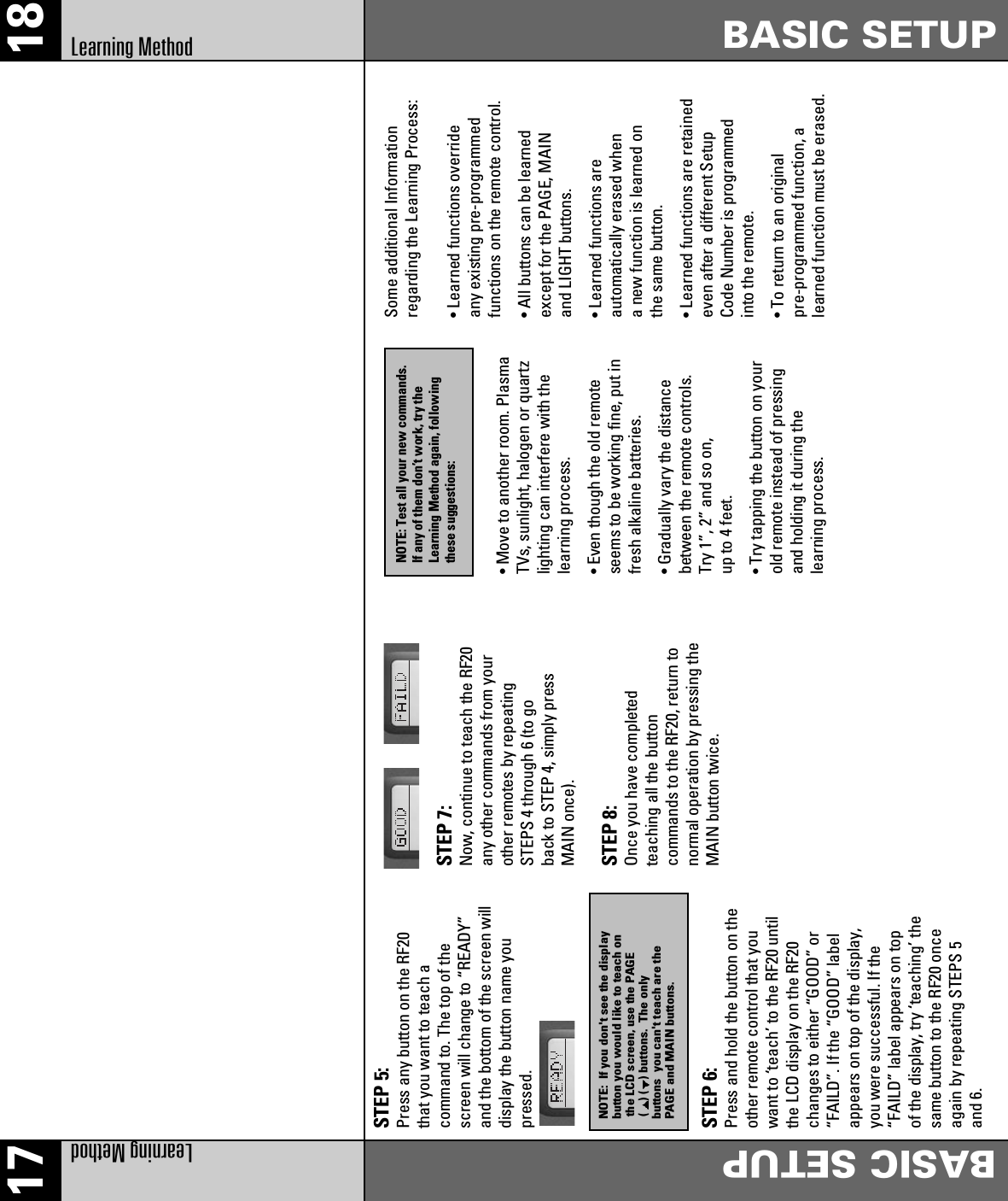 17 18Learning MethodBASIC SETUPBASIC SETUPLearning MethodSTEP 5: Press any button on the RF20that you want to teach acommand to. The top of thescreen will change to “READY”and the bottom of the screen willdisplay the button name youpressed.STEP 6: Press and hold the button on theother remote control that youwant to ‘teach’ to the RF20 untilthe LCD display on the RF20changes to either “GOOD” or“FAILD”. If the “GOOD” labelappears on top of the display,you were successful. If the“FAILD” label appears on topof the display, try ‘teaching’ thesame button to the RF20 onceagain by repeating STEPS 5and 6.STEP 7: Now, continue to teach the RF20any other commands from yourother remotes by repeatingSTEPS 4 through 6 (to goback to STEP 4, simply pressMAIN once).STEP 8: Once you have completedteaching all the buttoncommands to the RF20, return tonormal operation by pressing theMAIN button twice.• Move to another room. PlasmaTVs, sunlight, halogen or quartzlighting can interfere with thelearning process.• Even though the old remoteseems to be working fine, put infresh alkaline batteries.• Gradually vary the distancebetween the remote controls.Try 1”, 2” and so on,up to 4 feet.• Try tapping the button on yourold remote instead of pressingand holding it during thelearning process.Some additional Informationregarding the Learning Process:• Learned functions overrideany existing pre-programmedfunctions on the remote control.• All buttons can be learnedexcept for the PAGE, MAINand LIGHT buttons.• Learned functions areautomatically erased whena new function is learned onthe same button.• Learned functions are retainedeven after a different SetupCode Number is programmedinto the remote.• To return to an originalpre-programmed function, alearned function must be erased.NOTE:  If you don&apos;t see the display button you would like to teach on the LCD screen, use the PAGE() ( ) buttons.  The only buttons  you can&apos;t teach are the PAGE and MAIN buttons.NOTE: Test all your new commands.If any of them don’t work, try theLearning Method again, followingthese suggestions: