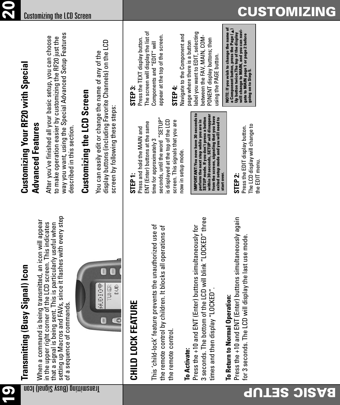 19 20Transmitting (Busy Signal) IconBASIC SETUPCUSTOMIZINGCustomizing the LCD ScreenTransmitting (Busy Signal) IconWhen a command is being transmitted, an icon will appearin the upper right corner of the LCD screen. This indicatesthat a signal is being sent. This is particularly useful whensetting up Macros and FAVs, since it flashes with every stepof a sequence of commands.CHILD LOCK FEATUREThis ‘child-lock’ feature prevents the unauthorized use ofthe remote control by children. It blocks all operations ofthe remote control.To Activate:Press the +10 and ENT (Enter) buttons simultaneously for3 seconds. The bottom of the LCD will blink “LOCKED” threetimes and then display “LOCKED”.To Return to Normal Operation:Press the +10 and ENT (Enter) buttons simultaneously againfor 3 seconds. The LCD will display the last use mode.Customizing Your RF20 with SpecialAdvanced FeaturesAfter you’ve finished all your basic setup, you can chooseto make operation easier by customizing the RF20 just theway you want, using the Special Advanced Setup Featuresdescribed in this section.Customizing the LCD ScreenYou can easily edit or change the name of any of thedisplay buttons (including Favorite Channels) on the LCDscreen by following these steps:STEP 1: Press and hold the MAIN andENT (Enter) buttons at the sametime for approximately 3seconds, until the word  “SETUP”is displayed at the top of the LCDscreen. This signals that you arenow in setup mode.STEP 2: Press the EDIT display button.The LCD display will change tothe EDIT menu.STEP 3: Press the TEXT display button.The screen will display the list ofComponents and “EDIT” willappear at the top of the screen.STEP 4: Navigate to the Component andpage where there is a buttonlabel you want to EDIT, selectingbetween the FAV, MAIN, COM-PONENT display buttons; thenusing the PAGE button.IMPORTANT:You now have 30 seconds toperform the next step while you are inSETUP mode. If you don’t press a buttonwithin 30 seconds, SETUP will disappearfrom the screen, signaling that you haveexited setup mode and you will need tostart over.NOTE: If you wish to change the name ofa Component button, press the Page ( )Up button twice.The top of the displaywill change to MAIN, and you can navi-gate to MAIN page 1 or page 2 beforegoing on to Step 5.
