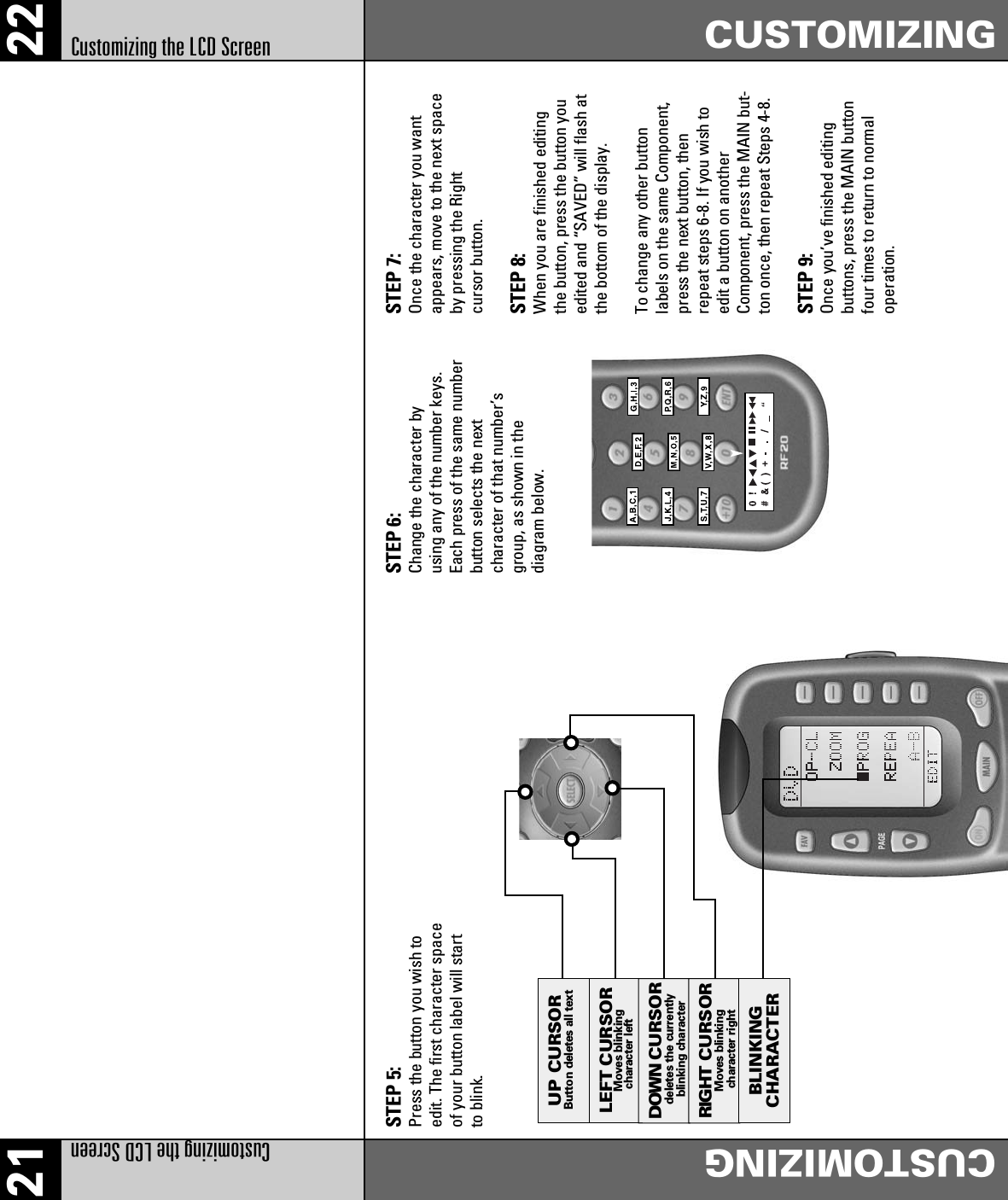 LEFT CURSORMoves blinking character leftDOWN CURSORdeletes the currentlyblinking characterRIGHT CURSORBLINKINGCHARACTERUP CURSORButton deletes all textMoves blinking character right21 22Customizing the LCD ScreenCUSTOMIZINGCUSTOMIZINGCustomizing the LCD ScreenSTEP 5: Press the button you wish toedit. The first character spaceof your button label will startto blink.STEP 6: Change the character byusing any of the number keys.Each press of the same numberbutton selects the nextcharacter of that number’sgroup, as shown in thediagram below.STEP 7: Once the character you wantappears, move to the next spaceby pressing the Rightcursor button.STEP 8: When you are finished editingthe button, press the button youedited and “SAVED” will flash atthe bottom of the display.To change any other buttonlabels on the same Component,press the next button, thenrepeat steps 6-8. If you wish toedit a button on anotherComponent, press the MAIN but-ton once, then repeat Steps 4-8.STEP 9: Once you’ve finished editingbuttons, press the MAIN buttonfour times to return to normaloperation.