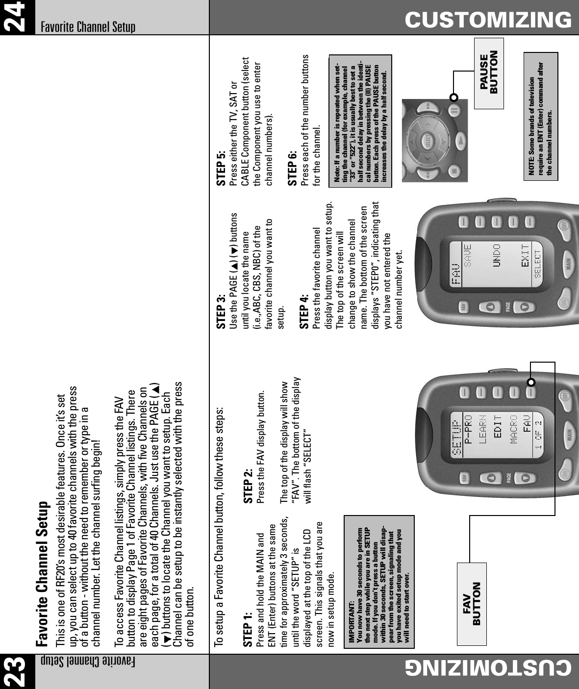 PAUSEBUTTONFAVBUTTON2423Favorite Channel SetupCUSTOMIZINGFavorite Channel SetupCUSTOMIZINGFavorite Channel SetupThis is one of RF20’s most desirable features. Once it’s setup, you can select up to 40 favorite channels with the pressof a button - without the need to remember or type in achannel number. Let the channel surfing begin!To access Favorite Channel listings, simply press the FAVbutton to display Page 1 of Favorite Channel listings. Thereare eight pages of Favorite Channels, with five Channels oneach page, for a total of 40 Channels. Just use the PAGE ( )() buttons to locate the Channel you want to setup. EachChannel can be setup to be instantly selected with the pressof one button.To setup a Favorite Channel button, follow these steps: STEP 1: Press and hold the MAIN andENT (Enter) buttons at the sametime for approximately 3 seconds,until the word “SETUP” isdisplayed at the top of the LCDscreen. This signals that you arenow in setup mode.STEP 2:Press the FAV display button.The top of the display will show“FAV”. The bottom of the displaywill flash “SELECT”STEP 3:Use the PAGE ( )( ) buttonsuntil you locate the name(i.e.,ABC, CBS, NBC) of thefavorite channel you want tosetup.STEP 4:Press the favorite channeldisplay button you want to setup.The top of the screen willchange to show the channelname. The bottom of the screendisplays “STEP0”, indicating thatyou have not entered thechannel number yet.STEP 5:Press either the TV, SAT orCABLE Component button (selectthe Component you use to enterchannel numbers).STEP 6:Press each of the number buttonsfor the channel.Note: If a number is repeated when set-ting the channel (for example, channel“33” or “522”), it is usually best to set ahalf second delay in between the identi-cal numbers by pressing the (II) PAUSEbutton. Each press of the PAUSE buttonincreases the delay by a half second.NOTE: Some brands of televisionrequire an ENT (Enter) command afterthe channel numbers.IMPORTANT:You now have 30 seconds to performthe next step while you are in SETUPmode. If you don’t press a buttonwithin 30 seconds, SETUP will disap-pear from the screen, signaling thatyou have exited setup mode and youwill need to start over.