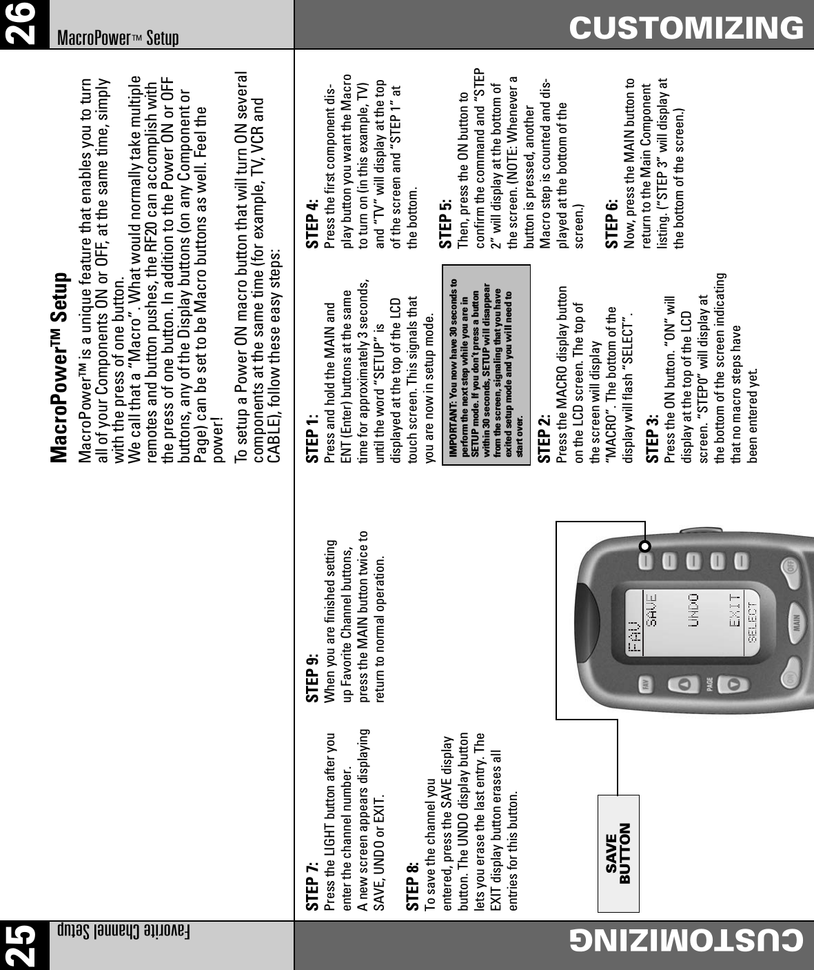 25 26Favorite Channel SetupCUSTOMIZINGCUSTOMIZINGMacroPower™SetupSTEP 7:Press the LIGHT button after youenter the channel number.A new screen appears displayingSAVE, UNDO or EXIT.STEP 8:To save the channel youentered, press the SAVE displaybutton. The UNDO display buttonlets you erase the last entry. TheEXIT display button erases allentries for this button.STEP 9:When you are finished settingup Favorite Channel buttons,press the MAIN button twice toreturn to normal operation.STEP 1:Press and hold the MAIN andENT (Enter) buttons at the sametime for approximately 3 seconds,until the word “SETUP” isdisplayed at the top of the LCDtouch screen. This signals thatyou are now in setup mode.STEP 4:Press the first component dis- play button you want the Macroto turn on (in this example, TV)and “TV” will display at the topof the screen and “STEP 1” atthe bottom.STEP 5:Then, press the ON button toconfirm the command and “STEP2” will display at the bottom ofthe screen. (NOTE: Whenever abutton is pressed, anotherMacro step is counted and dis-played at the bottom of thescreen.)STEP 6:Now, press the MAIN button toreturn to the Main Componentlisting. (“STEP 3” will display atthe bottom of the screen.)STEP 2:Press the MACRO display buttonon the LCD screen. The top ofthe screen will display“MACRO”. The bottom of thedisplay will flash “SELECT”.STEP 3:Press the ON button. “ON” willdisplay at the top of the LCDscreen. “STEP0” will display atthe bottom of the screen indicatingthat no macro steps havebeen entered yet.MacroPower™ SetupMacroPower™ is a unique feature that enables you to turnall of your Components ON or OFF, at the same time, simplywith the press of one button.We call that a “Macro”. What would normally take multipleremotes and button pushes, the RF20 can accomplish withthe press of one button. In addition to the Power ON or OFFbuttons, any of the Display buttons (on any Component orPage) can be set to be Macro buttons as well. Feel thepower!To setup a Power ON macro button that will turn ON severalcomponents at the same time (for example, TV, VCR andCABLE), follow these easy steps:IMPORTANT: You now have 30 seconds toperform the next step while you are inSETUP mode. If you don’t press a buttonwithin 30 seconds, SETUP will disappearfrom the screen, signaling that you haveexited setup mode and you will need tostart over.SAVEBUTTON