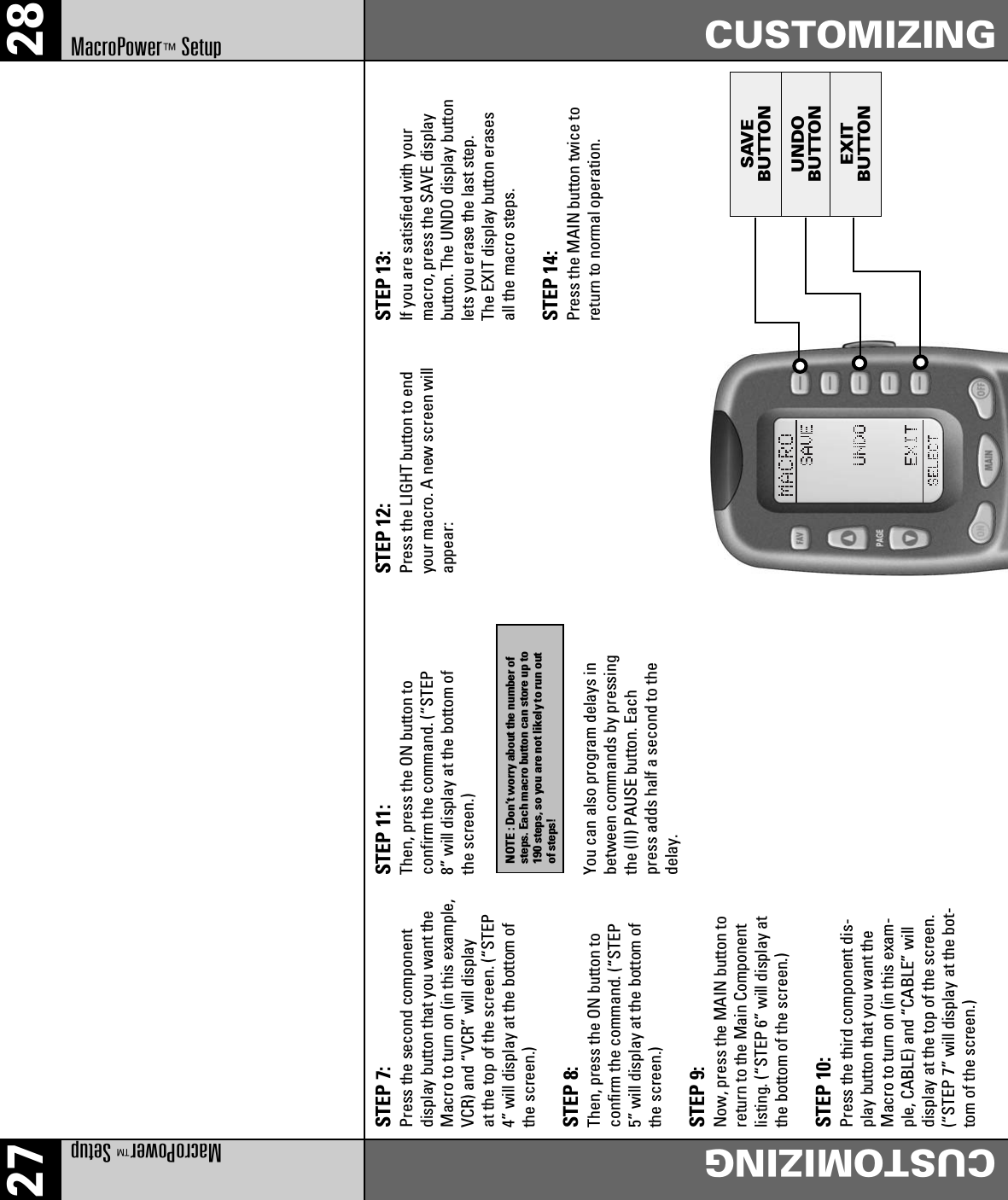 SAVEBUTTONUNDOBUTTONEXITBUTTON27 28MacroPower™SetupCUSTOMIZINGCUSTOMIZINGMacroPower™SetupSTEP 7:Press the second componentdisplay button that you want theMacro to turn on (in this example,VCR) and “VCR” will displayat the top of the screen. (“STEP4” will display at the bottom ofthe screen.)STEP 8:Then, press the ON button toconfirm the command. (“STEP5” will display at the bottom ofthe screen.)STEP 9:Now, press the MAIN button toreturn to the Main Componentlisting. (“STEP 6” will display atthe bottom of the screen.)STEP 10:Press the third component dis-play button that you want theMacro to turn on (in this exam-ple, CABLE) and “CABLE” willdisplay at the top of the screen.(“STEP 7” will display at the bot-tom of the screen.)STEP 11:Then, press the ON button toconfirm the command. (“STEP8” will display at the bottom ofthe screen.)You can also program delays inbetween commands by pressingthe (II) PAUSE button. Eachpress adds half a second to thedelay.STEP 12:Press the LIGHT button to endyour macro. A new screen willappear:STEP 13:If you are satisfied with yourmacro, press the SAVE displaybutton. The UNDO display buttonlets you erase the last step.The EXIT display button erasesall the macro steps.STEP 14:Press the MAIN button twice toreturn to normal operation.NOTE : Don’t worry about the number ofsteps. Each macro button can store up to190 steps, so you are not likely to run outof steps!
