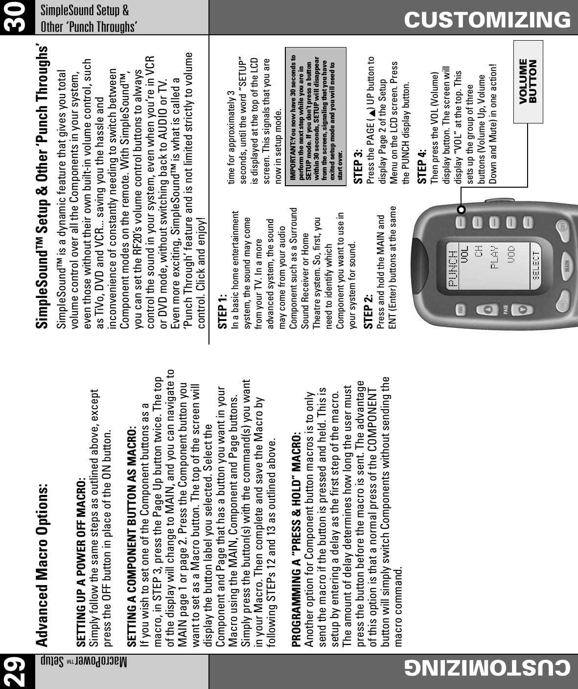 VOLUMEBUTTON29 30MacroPower™SetupCUSTOMIZINGCUSTOMIZINGSimpleSound Setup &amp; Other ‘Punch Throughs’Advanced Macro Options:SETTING UP A POWER OFF MACRO:Simply follow the same steps as outlined above, exceptpress the OFF button in place of the ON button.SETTING A COMPONENT BUTTON AS MACRO:If you wish to set one of the Component buttons as amacro, in STEP 3, press the Page Up button twice. The topof the display will change to MAIN, and you can navigate toMAIN page 1 or page 2. Press the Component button youwant to set as a Macro button. The top of the screen willdisplay the button label you selected. Select theComponent and Page that has a button you want in yourMacro using the MAIN, Component and Page buttons.Simply press the button(s) with the command(s) you wantin your Macro. Then complete and save the Macro byfollowing STEPs 12 and 13 as outlined above.PROGRAMMING A “PRESS &amp; HOLD” MACRO:Another option for Component button macros is to onlysend the macro if the button is pressed and held. This issetup by entering a delay as the first step of the macro.The amount of delay determines how long the user mustpress the button before the macro is sent. The advantageof this option is that a normal press of the COMPONENTbutton will simply switch Components without sending themacro command.SimpleSound™ Setup &amp; Other ‘Punch Throughs’SimpleSound™ is a dynamic feature that gives you totalvolume control over all the Components in your system,even those without their own built-in volume control, suchas TiVo, DVD and VCR... saving you the hassle andinconvenience of constantly needing to switch betweenComponent modes on the remote. With SimpleSound™,you can set the RF20’s volume control buttons to alwayscontrol the sound in your system, even when you’re in VCRor DVD mode, without switching back to AUDIO or TV.Even more exciting, SimpleSound™ is what is called a‘Punch Through’ feature and is not limited strictly to volumecontrol. Click and enjoy!STEP 1:In a basic home entertainmentsystem, the sound may comefrom your TV. In a moreadvanced system, the soundmay come from your audioComponent such as a SurroundSound Receiver or HomeTheatre system. So, first, youneed to identify whichComponent you want to use inyour system for sound.STEP 2:Press and hold the MAIN andENT (Enter) buttons at the sametime for approximately 3seconds, until the word “SETUP”is displayed at the top of the LCDscreen. This signals that you arenow in setup mode.STEP 3:Press the PAGE ( ) UP button todisplay Page 2 of the SetupMenu on the LCD screen. Pressthe PUNCH display button.STEP 4:Then press the VOL (Volume)display button. The screen willdisplay “VOL” at the top. Thissets up the group of threebuttons (Volume Up, VolumeDown and Mute) in one action!IMPORTANT:You now have 30 seconds toperform the next step while you are inSETUP mode. If you don’t press a buttonwithin 30 seconds, SETUP will disappearfrom the screen, signaling that you haveexited setup mode and you will need tostart over.