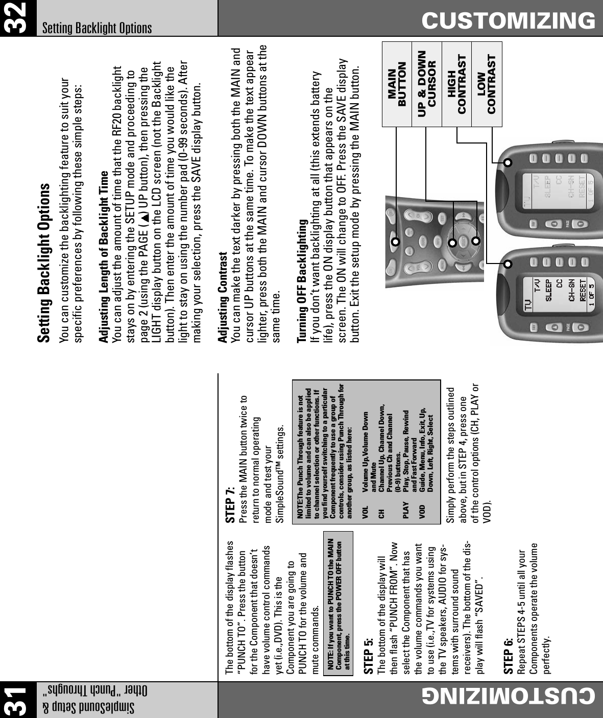 MAINBUTTONUP &amp; DOWNCURSORHIGHCONTRASTLOWCONTRAST31 32SimpleSound Setup &amp; Other &quot;Punch Throughs&quot;CUSTOMIZINGCUSTOMIZINGSetting Backlight OptionsNOTE: If you want to PUNCH TO the MAINComponent, press the POWER OFF buttonat this time.NOTE:The Punch Through feature is notlimited to volume and can also be appliedto channel selection or other functions. Ifyou find yourself switching to a particularComponent frequently to use a group ofcontrols, consider using Punch Through foranother group, as listed here:VOL Volume Up,Volume Downand MuteCH Channel Up, Channel Down,Previous Ch and Channel(0-9) buttons.PLAY  Play, Stop, Pause, Rewindand Fast ForwardVOD  Guide, Menu, Info, Exit, Up,Down, Left, Right, SelectThe bottom of the display flashes“PUNCH TO”. Press the buttonfor the Component that doesn’thave volume control commandsyet (i.e.,DVD). This is theComponent you are going toPUNCH TO for the volume andmute commands.STEP 5:The bottom of the display willthen flash “PUNCH FROM”. Nowselect the Component that hasthe volume commands you wantto use (i.e.,TV for systems usingthe TV speakers, AUDIO for sys-tems with surround soundreceivers). The bottom of the dis-play will flash “SAVED”.STEP 6:Repeat STEPS 4-5 until all yourComponents operate the volumeperfectly.STEP 7:Press the MAIN button twice toreturn to normal operatingmode and test yourSimpleSound™ settings.Simply perform the steps outlinedabove, but in STEP 4, press oneof the control options (CH, PLAY orVOD).Setting Backlight OptionsYou can customize the backlighting feature to suit yourspecific preferences by following these simple steps:Adjusting Length of Backlight TimeYou can adjust the amount of time that the RF20 backlightstays on by entering the SETUP mode and proceeding topage 2 (using the PAGE ( ) UP button), then pressing theLIGHT display button on the LCD screen (not the Backlightbutton). Then enter the amount of time you would like thelight to stay on using the number pad (0-99 seconds). Aftermaking your selection, press the SAVE display button.Adjusting ContrastYou can make the text darker by pressing both the MAIN andcursor UP buttons at the same time. To make the text appearlighter, press both the MAIN and cursor DOWN buttons at thesame time.Turning OFF BacklightingIf you don’t want backlighting at all (this extends batterylife), press the ON display button that appears on thescreen. The ON will change to OFF. Press the SAVE displaybutton. Exit the setup mode by pressing the MAIN button.
