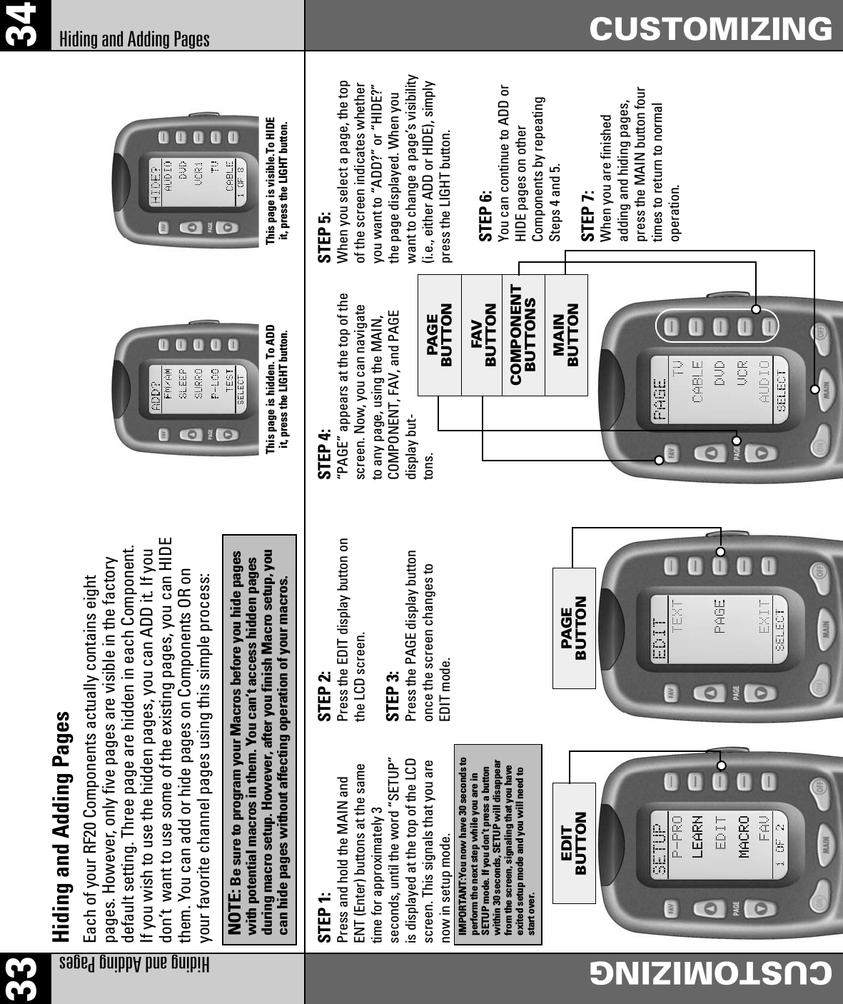 FAVBUTTONPAG EBUTTONMAINBUTTONCOMPONENTBUTTONSEDITBUTTONPAG EBUTTON33 34Hiding and Adding PagesCUSTOMIZINGCUSTOMIZINGHiding and Adding PagesHiding and Adding PagesEach of your RF20 Components actually contains eightpages. However, only five pages are visible in the factorydefault setting. Three page are hidden in each Component.If you wish to use the hidden pages, you can ADD it. If youdon’t  want to use some of the existing pages, you can HIDEthem. You can add or hide pages on Components OR onyour favorite channel pages using this simple process:STEP 1:Press and hold the MAIN andENT (Enter) buttons at the sametime for approximately 3seconds, until the word “SETUP”is displayed at the top of the LCDscreen. This signals that you arenow in setup mode.STEP 2:Press the EDIT display button onthe LCD screen.STEP 3:Press the PAGE display buttononce the screen changes toEDIT mode.STEP 5:When you select a page, the topof the screen indicates whetheryou want to “ADD?” or “HIDE?”the page displayed. When youwant to change a page’s visibility(i.e., either ADD or HIDE), simplypress the LIGHT button.STEP 6:You can continue to ADD orHIDE pages on otherComponents by repeatingSteps 4 and 5.STEP 7:When you are finishedadding and hiding pages,press the MAIN button fourtimes to return to normaloperation.IMPORTANT:You now have 30 seconds toperform the next step while you are inSETUP mode. If you don’t press a buttonwithin 30 seconds, SETUP will disappearfrom the screen, signaling that you haveexited setup mode and you will need tostart over.NOTE:Be sure to program your Macros before you hide pageswith potential macros in them. You can’t access hidden pagesduring macro setup. However, after you finish Macro setup, youcan hide pages without affecting operation of your macros.STEP 4:“PAGE” appears at the top of thescreen. Now, you can navigateto any page, using the MAIN,COMPONENT, FAV, and PAGEdisplay but-tons.This page is hidden. To ADDit, press the LIGHT button.This page is visible.To HIDEit, press the LIGHT button.