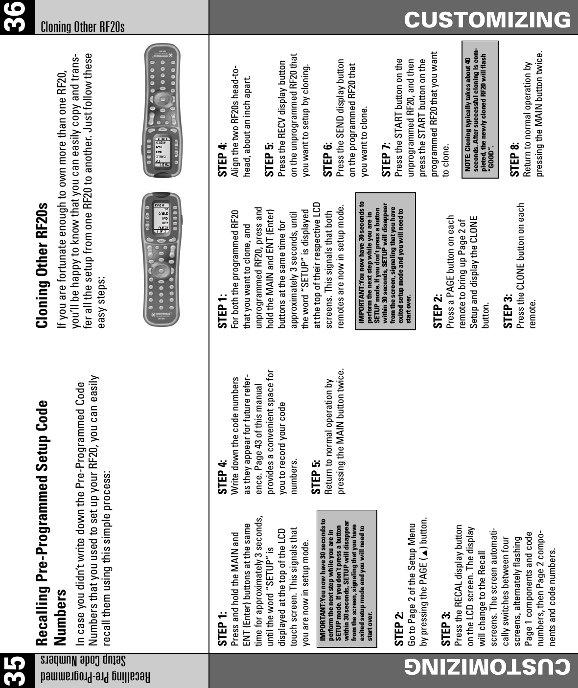 35 36Recalling Pre-Programmed Setup Code NumbersCUSTOMIZINGCUSTOMIZINGCloning Other RF20s Recalling Pre-Programmed Setup CodeNumbersIn case you didn’t write down the Pre-Programmed CodeNumbers that you used to set up your RF20, you can easilyrecall them using this simple process:STEP 1:Press and hold the MAIN andENT (Enter) buttons at the sametime for approximately 3 seconds,until the word “SETUP” isdisplayed at the top of the LCDtouch screen. This signals thatyou are now in setup mode.STEP 4:Write down the code numbersas they appear for future refer-ence. Page 43 of this manualprovides a convenient space foryou to record your codenumbers.STEP 5:Return to normal operation bypressing the MAIN button twice.STEP 4:Align the two RF20s head-to-head, about an inch apart.STEP 5:Press the RECV display buttonon the unprogrammed RF20 thatyou want to setup by cloning.STEP 6:Press the SEND display buttonon the programmed RF20 thatyou want to clone.STEP 7:Press the START button on theunprogrammed RF20, and thenpress the START button on theprogrammed RF20 that you wantto clone.STEP 8:Return to normal operation bypressing the MAIN button twice.STEP 2:Go to Page 2 of the Setup Menuby pressing the PAGE ( ) button.STEP 3:Press the RECAL display buttonon the LCD screen. The displaywill change to the Recallscreens. The screen automati-cally switches between fourscreens, alternately flashingPage 1 components and codenumbers, then Page 2 compo-nents and code numbers.STEP 2:Press a PAGE button on eachremote to bring up Page 2 ofSetup and display the CLONEbutton.STEP 3:Press the CLONE button on eachremote.IMPORTANT:You now have 30 seconds toperform the next step while you are inSETUP mode. If you don’t press a buttonwithin 30 seconds, SETUP will disappearfrom the screen, signaling that you haveexited setup mode and you will need tostart over.Cloning Other RF20sIf you are fortunate enough to own more than one RF20,you’ll be happy to know that you can easily copy and trans-fer all the setup from one RF20 to another. Just follow theseeasy steps:STEP 1:For both the programmed RF20that you want to clone, andunprogrammed RF20, press andhold the MAIN and ENT (Enter)buttons at the same time forapproximately 3 seconds, untilthe word “SETUP” is displayedat the top of their respective LCDscreens. This signals that bothremotes are now in setup mode.IMPORTANT:You now have 30 seconds toperform the next step while you are inSETUP mode. If you don’t press a buttonwithin 30 seconds, SETUP will disappearfrom the screen, signaling that you haveexited setup mode and you will need tostart over.NOTE: Cloning typically takes about 40seconds. After successful cloning is com-pleted, the newly cloned RF20 will flash“GOOD”.