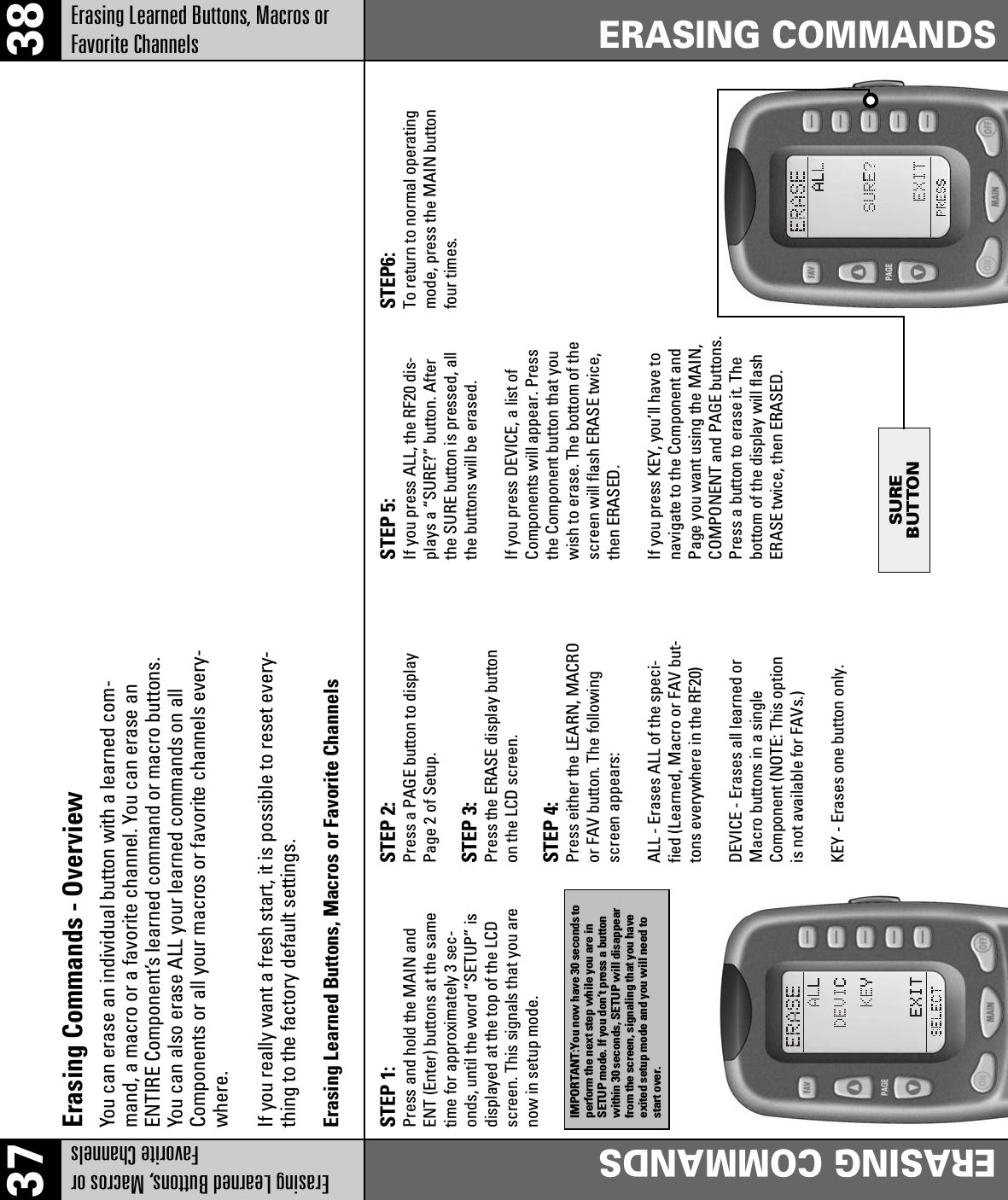 SUREBUTTON37 38Erasing Learned Buttons, Macros orFavorite ChannelsERASING COMMANDSERASING COMMANDSErasing Learned Buttons, Macros orFavorite ChannelsErasing Commands - OverviewYou can erase an individual button with a learned com-mand, a macro or a favorite channel. You can erase anENTIRE Component’s learned command or macro buttons.You can also erase ALL your learned commands on allComponents or all your macros or favorite channels every-where.If you really want a fresh start, it is possible to reset every-thing to the factory default settings.Erasing Learned Buttons, Macros or Favorite ChannelsSTEP 2:Press a PAGE button to displayPage 2 of Setup.STEP 3:Press the ERASE display buttonon the LCD screen.STEP 4:Press either the LEARN, MACROor FAV button. The followingscreen appears:ALL - Erases ALL of the speci-fied (Learned, Macro or FAV but-tons everywhere in the RF20)DEVICE - Erases all learned orMacro buttons in a singleComponent (NOTE: This optionis not available for FAVs.)KEY - Erases one button only.STEP 1:Press and hold the MAIN andENT (Enter) buttons at the sametime for approximately 3 sec-onds, until the word “SETUP” isdisplayed at the top of the LCDscreen. This signals that you arenow in setup mode.IMPORTANT:You now have 30 seconds toperform the next step while you are inSETUP mode. If you don’t press a buttonwithin 30 seconds, SETUP will disappearfrom the screen, signaling that you haveexited setup mode and you will need tostart over.STEP 5:If you press ALL, the RF20 dis-plays a “SURE?” button. Afterthe SURE button is pressed, allthe buttons will be erased.If you press DEVICE, a list ofComponents will appear. Pressthe Component button that youwish to erase. The bottom of thescreen will flash ERASE twice,then ERASED.If you press KEY, you’ll have tonavigate to the Component andPage you want using the MAIN,COMPONENT and PAGE buttons.Press a button to erase it. Thebottom of the display will flashERASE twice, then ERASED.STEP6:To return to normal operatingmode, press the MAIN buttonfour times.