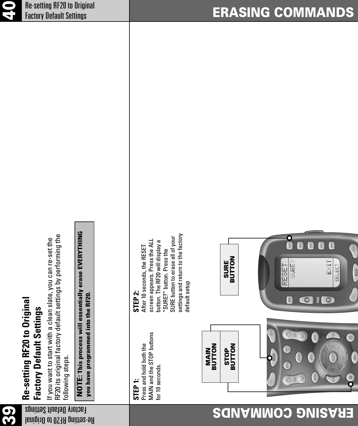 39 40Re-setting RF20 to Original Factory Default SettingsERASING COMMANDSERASING COMMANDSRe-setting RF20 to Original Factory Default SettingsSTOPBUTTONMAINBUTTONSUREBUTTONSTEP 1:Press and hold both theMAIN and the STOP buttonsfor 10 seconds.STEP 2:After 10 seconds, the RESETscreen appears. Press the ALLbutton. The RF20 will display a“SURE?” button. Press theSURE button to erase all of yoursettings and return to the factorydefault setupRe-setting RF20 to OriginalFactory Default SettingsIf you want to start with a clean slate, you can re-set theRF20 its original factory default settings by performing thefollowing steps.NOTE: This process will essentially erase EVERYTHINGyou have programmed into the RF20.