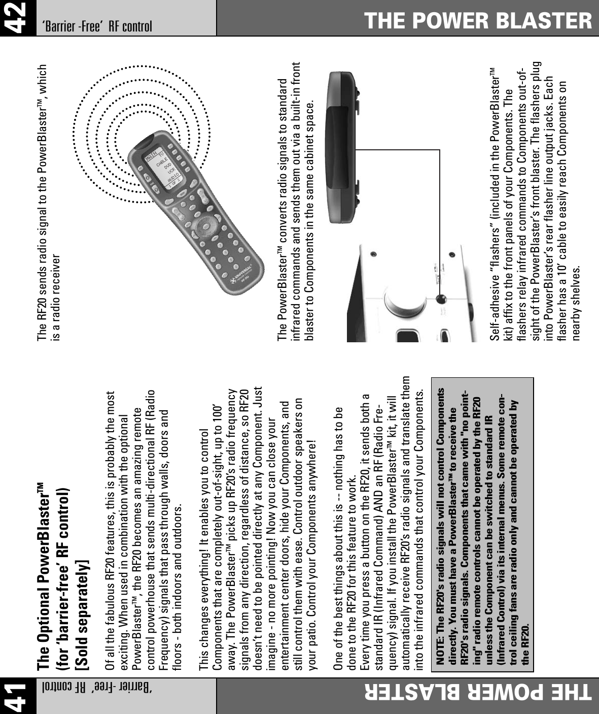 41 42‘Barrier -Free’  RF controlTHE POWER BLASTERTHE POWER BLASTERThe Optional PowerBlasterTM(for ‘barrier-free’ RF control)[Sold separately]Of all the fabulous RF20 features, this is probably the mostexciting. When used in combination with the optionalPowerBlasterTM, the RF20 becomes an amazing remotecontrol powerhouse that sends multi-directional RF (RadioFrequency) signals that pass through walls, doors andfloors - both indoors and outdoors.This changes everything! It enables you to controlComponents that are completely out-of-sight, up to 100’away. The PowerBlasterTM picks up RF20’s radio frequencysignals from any direction, regardless of distance, so RF20doesn’t need to be pointed directly at any Component. Justimagine - no more pointing! Now you can close yourentertainment center doors, hide your Components, andstill control them with ease. Control outdoor speakers onyour patio. Control your Components anywhere!One of the best things about this is -- nothing has to bedone to the RF20 for this feature to work. Every time you press a button on the RF20, it sends both astandard IR (Infrared Command) AND an RF (Radio Fre-quency) signal. If you install the PowerBlasterTM kit, it willautomatically receive RF20’s radio signals and translate theminto the infrared commands that control your Components.The RF20 sends radio signal to the PowerBlasterTM, whichis a radio receiverThe PowerBlasterTM converts radio signals to standardinfrared commands and sends them out via a built-in frontblaster to Components in the same cabinet space.Self-adhesive “flashers” (included in the PowerBlasterTMkit) affix to the front panels of your Components. Theflashers relay infrared commands to Components out-of-sight of the PowerBlaster’s front blaster. The flashers pluginto PowerBlaster’s rear flasher line output jacks. Eachflasher has a 10’ cable to easily reach Components onnearby shelves.NOTE: The RF20&apos;s radio signals will not control Componentsdirectly. You must have a PowerBlasterTMto receive theRF20&apos;s radio signals. Components that came with &quot;no point-ing&quot; radio remote controls cannot be operated by the RF20unless the Component can be switched to standard IR(Infrared Control) via its internal menus. Some remote con-trol ceiling fans are radio only and cannot be operated bythe RF20.‘Barrier -Free’  RF control