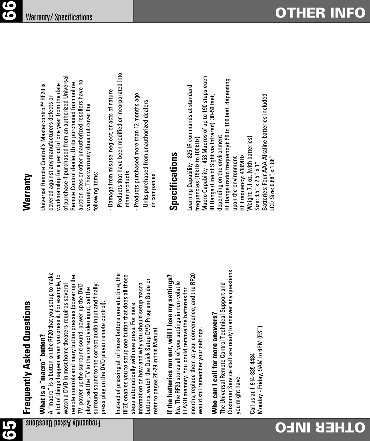65 66Frequently Asked QuestionsOTHER INFOOTHER INFOWarranty/ SpecificationsFrequently Asked QuestionsWhat is a “macro” button?A “macro” is a button on the RF20 that you setup to makea lot of things happen when you press it. For example, towatch a DVD in most home theaters requires severalremote controls and many button presses (power up theTV, power up the surround sound, power up the DVDplayer, set the TV to the correct video input, set thesurround sound to the correct audio input and finally;press play on the DVD player remote control).Instead of pressing all of those buttons one at a time, theRF20 enables you to setup one button that does all thosesteps automatically with one press. For moreinformation on how and why you should setup macrobuttons, watch the Quick Setup DVD Program Guide orrefer to pages 26-29 in this Manual.If the batteries run out, will I lose my settings?No. The RF20 stores all of your settings in non-volatileFLASH memory. You could remove the batteries formonths, replace them at your convenience, and the RF20would still remember your settings.Who can I call for more answers?The Universal Remote Control Technical Support andCustomer Service staff are ready to answer any questionsyou might have.Call us at 1-914-835-4484Monday - Friday, 9AM to 6PM (EST)WarrantyUniversal Remote Control’s MastercontrolTM RF20 iscovered against any manufacturers defects orworkmanship for a period of one year from the dateof purchase if purchased from an authorized UniversalRemote Control dealer. Units purchased from onlineauction sites or other unauthorized resellers have nowarranty. This warranty does not cover thefollowing items:- Damage from misuse, neglect, or acts of nature- Products that have been modified or incorporated intoother products- Products purchased more than 12 months ago- Units purchased from unauthorized dealersor companiesSpecificationsLearning Capability - 825 IR commands at standardfrequencies (15kHz to 100kHz)Macro Capability - 453 Macros of up to 190 steps eachIR Range (Line of Sight via Infrared): 30-50 feet,depending on the environmentRF Range (radio frequency): 50 to 100 feet, dependingupon the environmentRF Frequency: 418MHzWeight: 7.1 oz. (with batteries)Size: 8.5” x 2.5” x 1”Batteries: Four AAA Alkaline batteries includedLCD Size: 0.88” x 1.88”