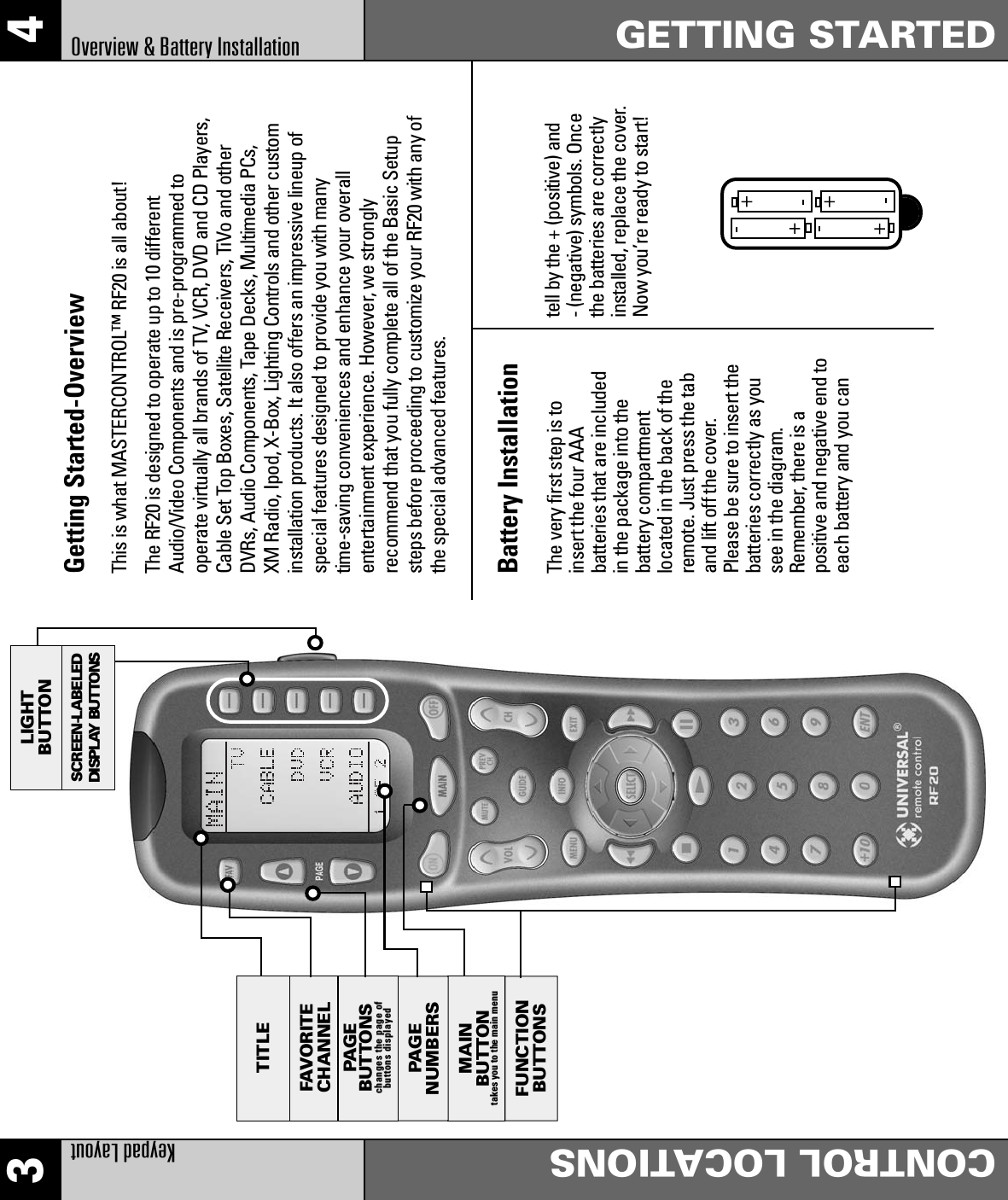 3 4Keypad LayoutCONTROL LOCATIONSGETTING STARTEDOverview &amp; Battery InstallationBattery InstallationThe very first step is toinsert the four AAAbatteries that are includedin the package into thebattery compartmentlocated in the back of theremote. Just press the taband lift off the cover.Please be sure to insert thebatteries correctly as yousee in the diagram.Remember, there is apositive and negative end toeach battery and you cantell by the + (positive) and- (negative) symbols. Oncethe batteries are correctlyinstalled, replace the cover.Now you’re ready to start!LIGHTBUTTONSCREEN-LABELEDDISPLAY BUTTONSMAINBUTTONtakes you to the main menuFUNCTIONBUTTONSFAVORITECHANNELPAGENUMBERSTITLEPAGE BUTTONSchanges the page of buttons displayedGetting Started-OverviewThis is what MASTERCONTROL™ RF20 is all about!The RF20 is designed to operate up to 10 differentAudio/Video Components and is pre-programmed tooperate virtually all brands of TV, VCR, DVD and CD Players,Cable Set Top Boxes, Satellite Receivers, TiVo and otherDVRs, Audio Components, Tape Decks, Multimedia PCs,XM Radio, Ipod, X-Box, Lighting Controls and other custominstallation products. It also offers an impressive lineup ofspecial features designed to provide you with manytime-saving conveniences and enhance your overallentertainment experience. However, we stronglyrecommend that you fully complete all of the Basic Setupsteps before proceeding to customize your RF20 with any ofthe special advanced features.