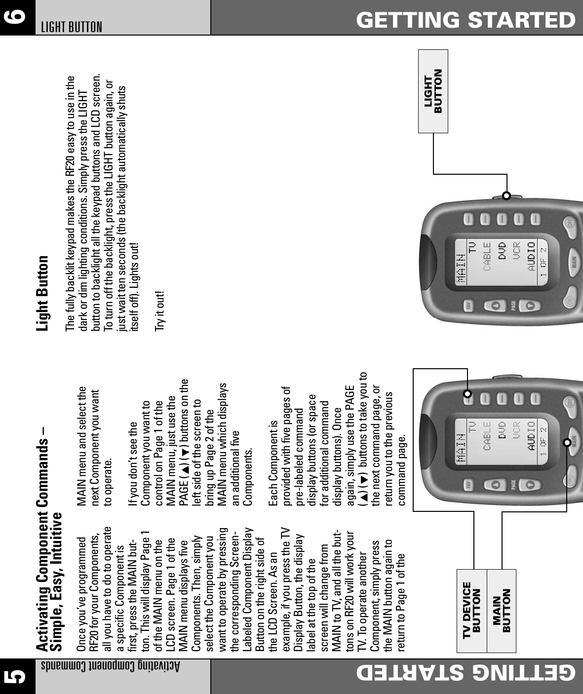 LIGHTBUTTONMAINBUTTONTV DEVICEBUTTON5 6Activating Component CommandsGETTING STARTEDGETTING STARTEDLIGHT BUTTON Activating Component Commands –Simple, Easy, IntuitiveOnce you’ve programmedRF20 for your Components,all you have to do to operatea specific Component isfirst, press the MAIN but-ton. This will display Page 1of the MAIN menu on theLCD screen. Page 1 of theMAIN menu displays fiveComponents. Then, simplyselect the Component youwant to operate by pressingthe corresponding Screen-Labeled Component DisplayButton on the right side ofthe LCD Screen. As anexample, if you press the TVDisplay Button, the displaylabel at the top of thescreen will change fromMAIN to TV, and all the but-tons on RF20 will work yourTV. To operate anotherComponent, simply pressthe MAIN button again toreturn to Page 1 of theLight ButtonThe fully backlit keypad makes the RF20 easy to use in thedark or dim lighting conditions. Simply press the LIGHTbutton to backlight all the keypad buttons and LCD screen.To turn off the backlight, press the LIGHT button again, orjust wait ten seconds (the backlight automatically shutsitself off). Lights out!Try it out!MAIN menu and select thenext Component you wantto operate.If you don’t see theComponent you want tocontrol on Page 1 of theMAIN menu, just use thePAGE ( ) ( ) buttons on theleft side of the screen tobring up Page 2 of theMAIN menu which displaysan additional fiveComponents.Each Component isprovided with five pages ofpre-labeled commanddisplay buttons (or spacefor additional commanddisplay buttons). Onceagain, simply use the PAGE() ( )  buttons to take you tothe next command page, orreturn you to the previouscommand page.