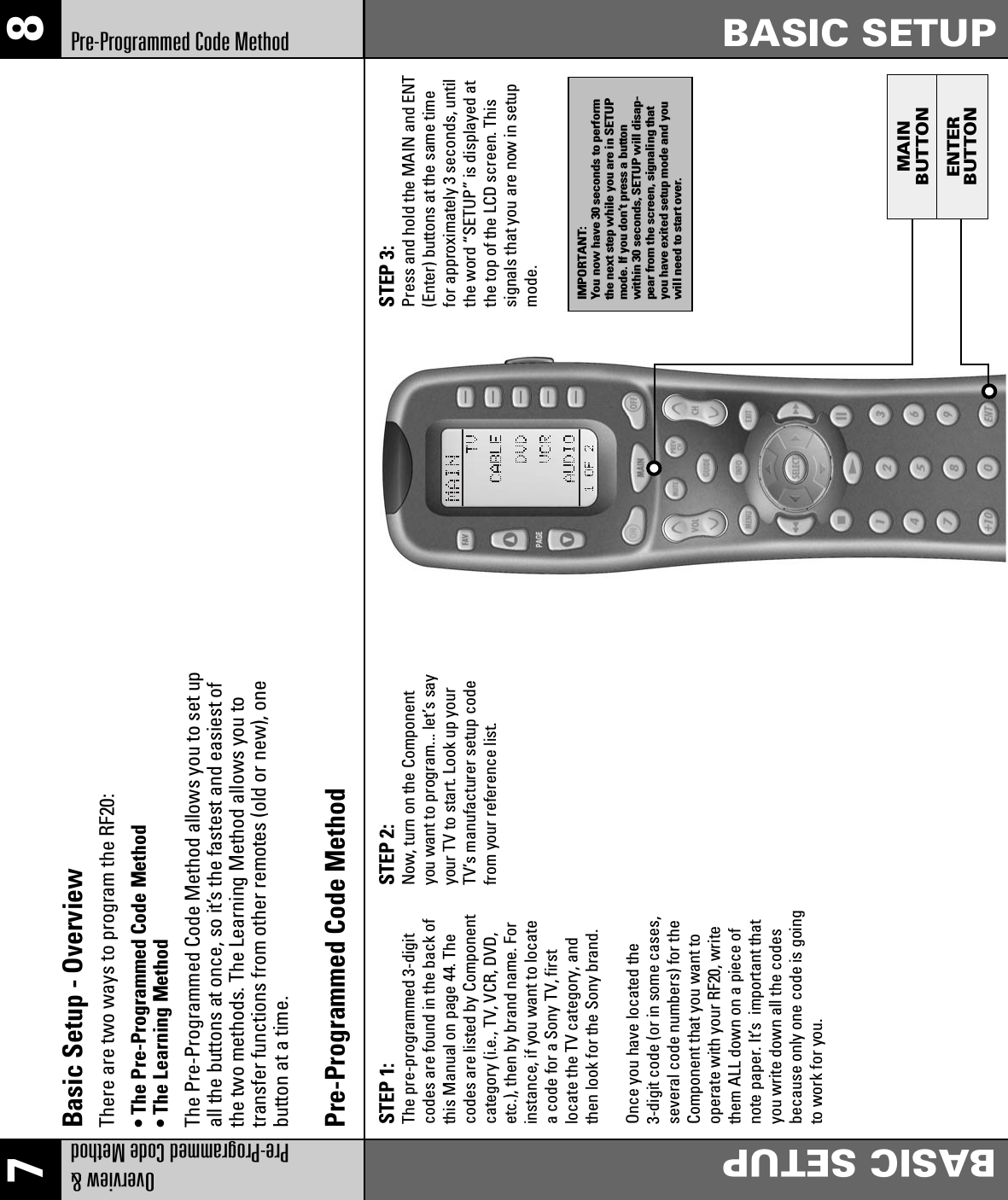 MAINENTERBUTTONBUTTON7 8Overview &amp; Pre-Programmed Code MethodBASIC SETUPBASIC SETUPPre-Programmed Code MethodSTEP 1: The pre-programmed 3-digitcodes are found in the back ofthis Manual on page 44. Thecodes are listed by Componentcategory (i.e., TV, VCR, DVD,etc.), then by brand name. Forinstance, if you want to locatea code for a Sony TV, firstlocate the TV category, andthen look for the Sony brand.Once you have located the3-digit code (or in some cases,several code numbers) for theComponent that you want tooperate with your RF20, writethem ALL down on a piece ofnote paper. It’s  important thatyou write down all the codesbecause only one code is goingto work for you.STEP 2: Now, turn on the Componentyou want to program... let’s sayyour TV to start. Look up yourTV’s manufacturer setup codefrom your reference list.STEP 3: Press and hold the MAIN and ENT(Enter) buttons at the same timefor approximately 3 seconds, untilthe word “SETUP” is displayed atthe top of the LCD screen. Thissignals that you are now in setupmode.Pre-Programmed Code MethodBasic Setup - OverviewThere are two ways to program the RF20:• The Pre-Programmed Code Method• The Learning MethodThe Pre-Programmed Code Method allows you to set upall the buttons at once, so it’s the fastest and easiest ofthe two methods. The Learning Method allows you totransfer functions from other remotes (old or new), onebutton at a time.IMPORTANT:You now have 30 seconds to performthe next step while you are in SETUPmode. If you don’t press a buttonwithin 30 seconds, SETUP will disap-pear from the screen, signaling thatyou have exited setup mode and youwill need to start over.