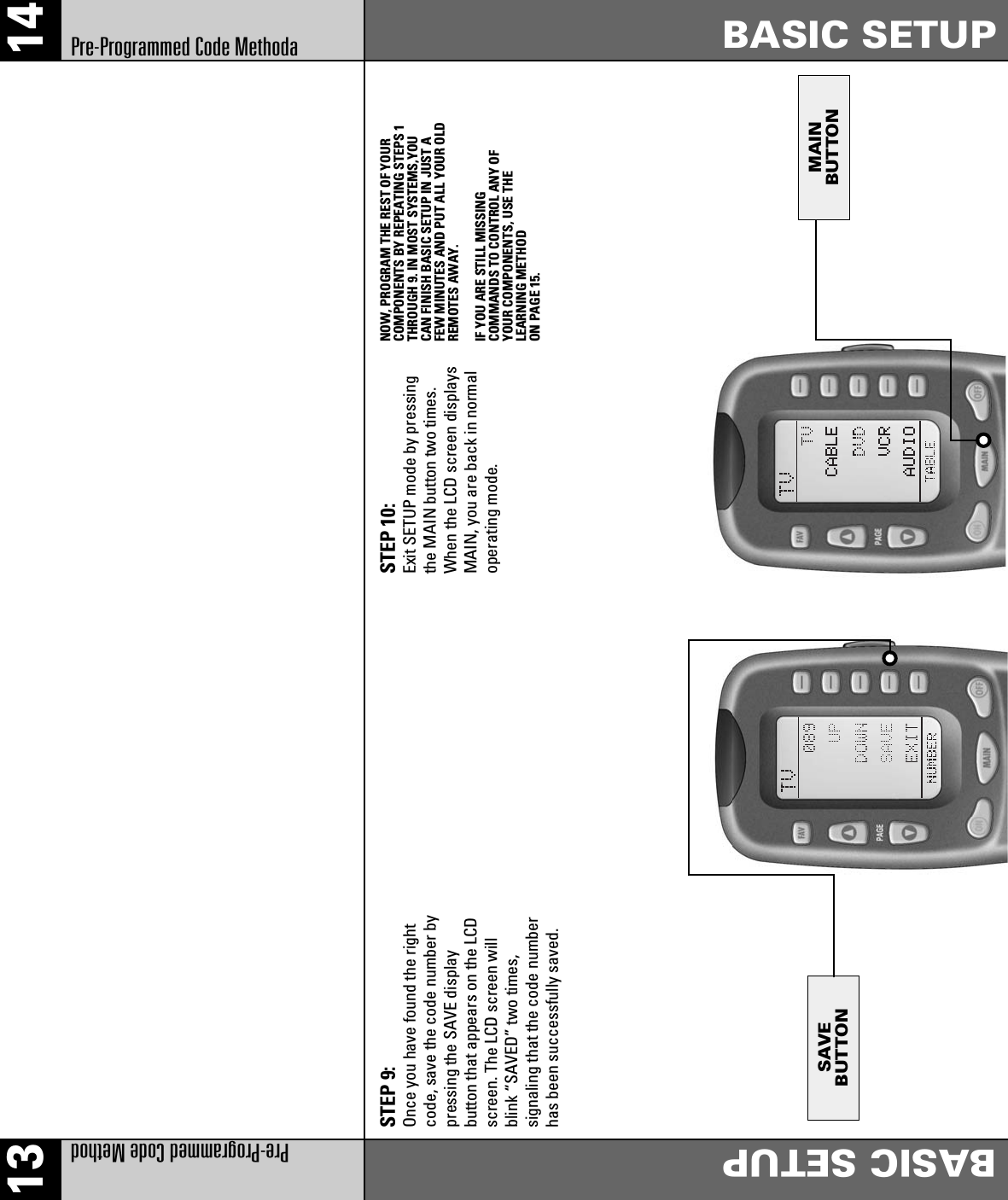 SAVEBUTTONMAINBUTTON13 14Pre-Programmed Code MethodBASIC SETUPBASIC SETUPPre-Programmed Code MethodaSTEP 9: Once you have found the rightcode, save the code number bypressing the SAVE displaybutton that appears on the LCDscreen. The LCD screen willblink “SAVED” two times,signaling that the code numberhas been successfully saved.STEP 10: Exit SETUP mode by pressingthe MAIN button two times.When the LCD screen displaysMAIN, you are back in normaloperating mode.NOW, PROGRAM THE REST OF YOURCOMPONENTS BY REPEATING STEPS 1THROUGH 9. IN MOST SYSTEMS,YOUCAN FINISH BASIC SETUP IN JUST AFEW MINUTES AND PUT ALL YOUR OLDREMOTES AWAY.IF YOU ARE STILL MISSINGCOMMANDS TO CONTROL ANY OFYOUR COMPONENTS, USE THELEARNING METHODON PAGE 15.