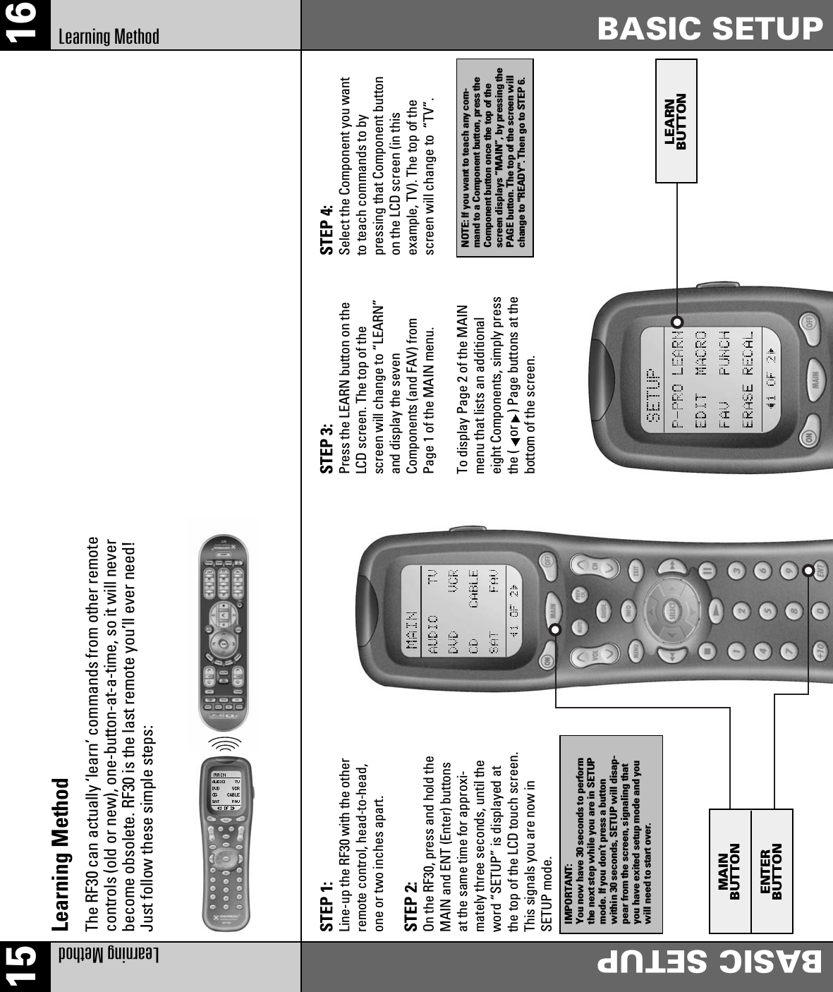 15 16Learning Method BASIC SETUPLearning Method BASIC SETUPMAINBUTTONENTERBUTTONLEARNBUTTONSTEP 1:Line-up the RF30 with the otherremote control, head-to-head,one or two inches apart.STEP 2:On the RF30, press and hold theMAIN and ENT (Enter) buttonsat the same time for approxi-mately three seconds, until theword “SETUP” is displayed atthe top of the LCD touch screen.This signals you are now inSETUP mode.STEP 3:Press the LEARN button on theLCD screen. The top of thescreen will change to “LEARN”and display the sevenComponents (and FAV) fromPage 1 of the MAIN menu.To display Page 2 of the MAINmenu that lists an additionaleight Components, simply pressthe ( or ) Page buttons at thebottom of the screen.STEP 4:Select the Component you wantto teach commands to bypressing that Component buttonon the LCD screen (in thisexample, TV). The top of thescreen will change to  “TV”.IMPORTANT:You now have 30 seconds to performthe next step while you are in SETUPmode. If you don’t press a buttonwithin 30 seconds, SETUP will disap-pear from the screen, signaling thatyou have exited setup mode and youwill need to start over.NOTE: If you want to teach any com-mand to a Component button, press theComponent button once the top of thescreen displays “MAIN”, by pressing thePAGE button. The top of the screen willchange to &quot;READY&quot;. Then go to STEP 6.The RF30 can actually ‘learn’ commands from other remotecontrols (old or new), one-button-at-a-time, so it will neverbecome obsolete. RF30 is the last remote you’ll ever need!Just follow these simple steps:Learning Method