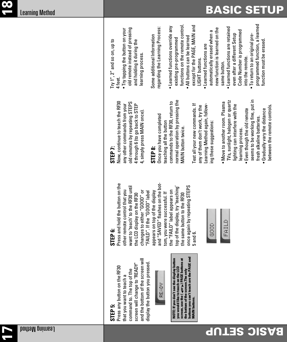 17 18Learning Method BASIC SETUPLearning Method BASIC SETUPSTEP 5:Press any button on the RF30that you want to teach acommand to. The top of thescreen will change to &quot;READY&quot;and the bottom of the screen willdisplay the button you pressed.STEP 6:Press and hold the button on theother remote control that youwant to ‘teach’ to the RF30 untilthe LCD display on the RF30changes to either “GOOD” or“FAILD”. If the “GOOD” labelappears on top of the displayand “SAVED” flashes on the bot-tom, you were successful. Ifthe “FAILD” label appears ontop of the display, try ‘teaching’the same button to the RF30once again by repeating STEPS5 and 6.STEP 7:Now, continue to teach the RF30any other commands from yourold remotes by repeating STEPS4 through 6 (to go back to STEP4, simply press MAIN once).STEP 8:Once you have completedteaching all the buttoncommands to the RF30, return tonormal operation by pressing theMAIN button twice.Test all your new commands. Ifany of them don’t work, try theLearning Method again, follow-ing these suggestions:• Move to another room. PlasmaTVs, sunlight, halogen or quartzlighting can interfere with thelearning process.• Even though the old remoteseems to be working fine, put infresh alkaline batteries.• Gradually vary the distancebetween the remote controls.Try 1”, 2” and so on, up to4 feet.• Try tapping the button on yourold remote instead of pressingand holding it during thelearning process.Some additional Informationregarding the Learning Process:• Learned functions override anyexisting pre-programmedfunctions on the remote control.• All buttons can be learnedexcept for the PAGE, MAIN andLIGHT buttons.• Learned functions areautomatically erased when anew function is learned on thesame button.• Learned functions are retainedeven after a different SetupCode Number is programmedinto the remote.• To return to an original pre-programmed function, a learnedfunction must be erased.NOTE: If you don’t see the display buttonyou would like to teach on the LCDscreen, use the ( or ) PAGE buttons atthe bottom of the screen.The onlybuttons you can’t teach are the PAGE andMAIN buttons.