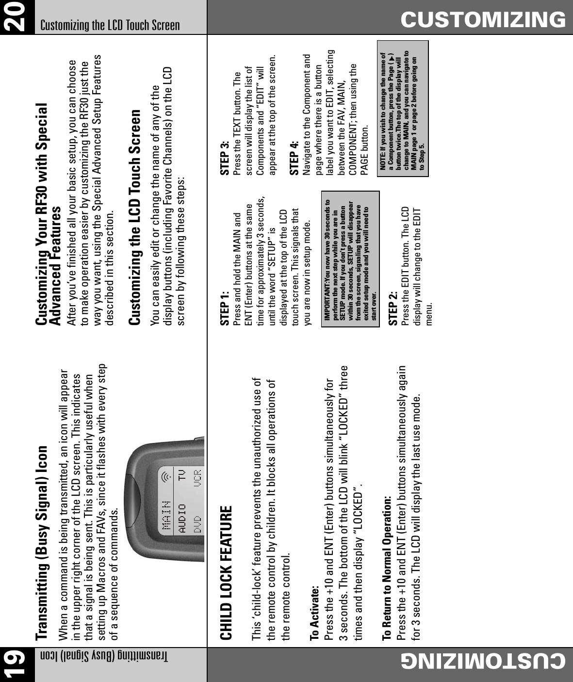 19 20Transmitting (Busy Signal) IconCUSTOMIZINGCustomizing the LCD Touch Screen CUSTOMIZINGSTEP 1:Press and hold the MAIN andENT (Enter) buttons at the sametime for approximately 3 seconds,until the word “SETUP” isdisplayed at the top of the LCDtouch screen. This signals thatyou are now in setup mode.STEP 3:Press the TEXT button. Thescreen will display the list ofComponents and “EDIT” willappear at the top of the screen.STEP 4:Navigate to the Component andpage where there is a buttonlabel you want to EDIT, selectingbetween the FAV, MAIN,COMPONENT; then using thePAGE button.STEP 2:Press the EDIT button. The LCDdisplay will change to the EDITmenu.IMPORTANT:You now have 30 seconds toperform the next step while you are inSETUP mode. If you don’t press a buttonwithin 30 seconds, SETUP will disappearfrom the screen, signaling that you haveexited setup mode and you will need tostart over.NOTE: If you wish to change the name ofa Component button, press the Page ( )button twice.The top of the display willchange to MAIN, and you can navigate toMAIN page 1 or page 2 before going onto Step 5.When a command is being transmitted, an icon will appearin the upper right corner of the LCD screen. This indicatesthat a signal is being sent. This is particularly useful whensetting up Macros and FAVs, since it flashes with every stepof a sequence of commands.Transmitting (Busy Signal) IconAfter you’ve finished all your basic setup, you can chooseto make operation easier by customizing the RF30 just theway you want, using the Special Advanced Setup Featuresdescribed in this section.Customizing Your RF30 with SpecialAdvanced FeaturesYou can easily edit or change the name of any of thedisplay buttons (including Favorite Channels) on the LCDscreen by following these steps:Customizing the LCD Touch ScreenCHILD LOCK FEATUREThis ‘child-lock’ feature prevents the unauthorized use ofthe remote control by children. It blocks all operations ofthe remote control.To Activate:Press the +10 and ENT (Enter) buttons simultaneously for3 seconds. The bottom of the LCD will blink “LOCKED” threetimes and then display “LOCKED”.To Return to Normal Operation:Press the +10 and ENT (Enter) buttons simultaneously againfor 3 seconds. The LCD will display the last use mode.