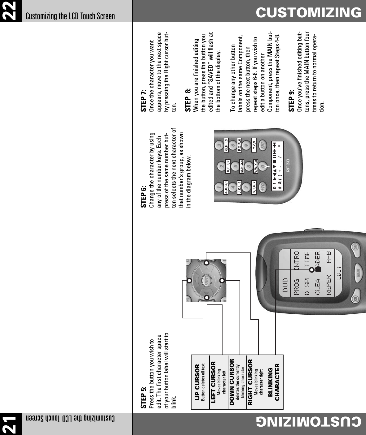 21 22Customizing the LCD Touch Screen CUSTOMIZINGCustomizing the LCD Touch Screen CUSTOMIZINGSTEP 5:Press the button you wish toedit. The first character spaceof your button label will start toblink.STEP 6:Change the character by usingany of the number keys. Eachpress of the same number but-ton selects the next character ofthat number’s group, as shownin the diagram below.STEP 7:Once the character you wantappears, move to the next spaceby pressing the Right cursor but-ton.STEP  8:When you are finished editingthe button, press the button youedited and “SAVED” will flash atthe bottom of the display.To change any other buttonlabels on the same Component,press the next button, thenrepeat steps 6-8. If you wish toedit a button on anotherComponent, press the MAIN but-ton once, then repeat Steps 4-8.STEP 9:Once you’ve finished editing but-tons, press the MAIN button fourtimes to return to normal opera-tion.UP CURSORButton deletes all textLEFT CURSORMoves blinkingcharacter leftDOWN CURSORdeletes the currentlyblinking characterRIGHT CURSORMoves blinkingcharacter rightBLINKINGCHARACTER