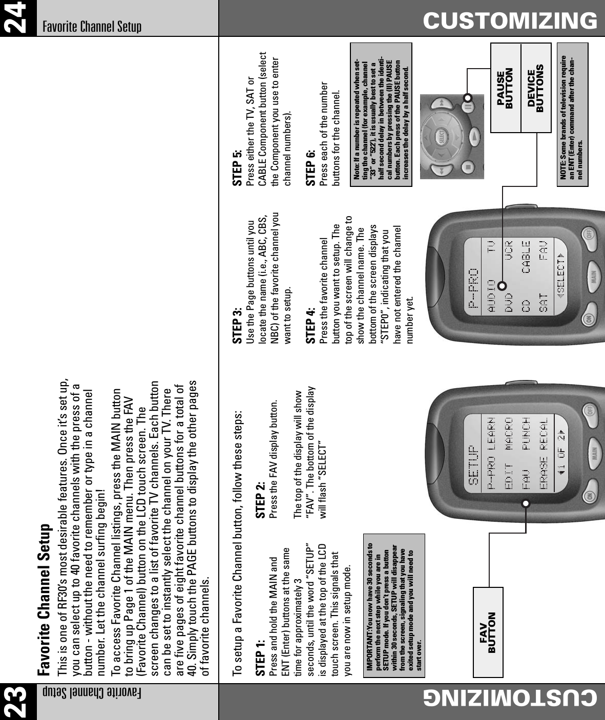 23 24Favorite Channel Setup CUSTOMIZINGFavorite Channel Setup CUSTOMIZINGThis is one of RF30’s most desirable features. Once it’s set up,you can select up to 40 favorite channels with the press of abutton - without the need to remember or type in a channelnumber. Let the channel surfing begin!To access Favorite Channel listings, press the MAIN buttonto bring up Page 1 of the MAIN menu. Then press the FAV(Favorite Channel) button on the LCD touch screen. Thescreen changes to a list of favorite TV channels. Each buttoncan be set to instantly select the channel on your TV. Thereare five pages of eight favorite channel buttons for a total of40. Simply touch the PAGE buttons to display the other pagesof favorite channels.To setup a Favorite Channel button, follow these steps:Favorite Channel SetupPAUSEBUTTONDEVICEBUTTONSSTEP 1:Press and hold the MAIN andENT (Enter) buttons at the sametime for approximately 3seconds, until the word “SETUP”is displayed at the top of the LCDtouch screen. This signals thatyou are now in setup mode.STEP 2:Press the FAV display button.The top of the display will show“FAV”. The bottom of the displaywill flash “SELECT”STEP 3:Use the Page buttons until youlocate the name (i.e., ABC, CBS,NBC) of the favorite channel youwant to setup.STEP 4:Press the favorite channelbutton you want to setup. Thetop of the screen will change toshow the channel name. Thebottom of the screen displays“STEP0”, indicating that youhave not entered the channelnumber yet.STEP 5:Press either the TV, SAT orCABLE Component button (selectthe Component you use to enterchannel numbers).STEP 6:Press each of the numberbuttons for the channel.IMPORTANT:You now have 30 seconds toperform the next step while you are inSETUP mode. If you don’t press a buttonwithin 30 seconds, SETUP will disappearfrom the screen, signaling that you haveexited setup mode and you will need tostart over.Note: If a number is repeated when set-ting the channel (for example, channel“33” or “522’), it is usually best to set ahalf second delay in between the identi-cal numbers by pressing the (II) PAUSEbutton. Each press of the PAUSE buttonincreases the delay by a half second.NOTE: Some brands of television requirean ENT (Enter) command after the chan-nel numbers.FAVBUTTON