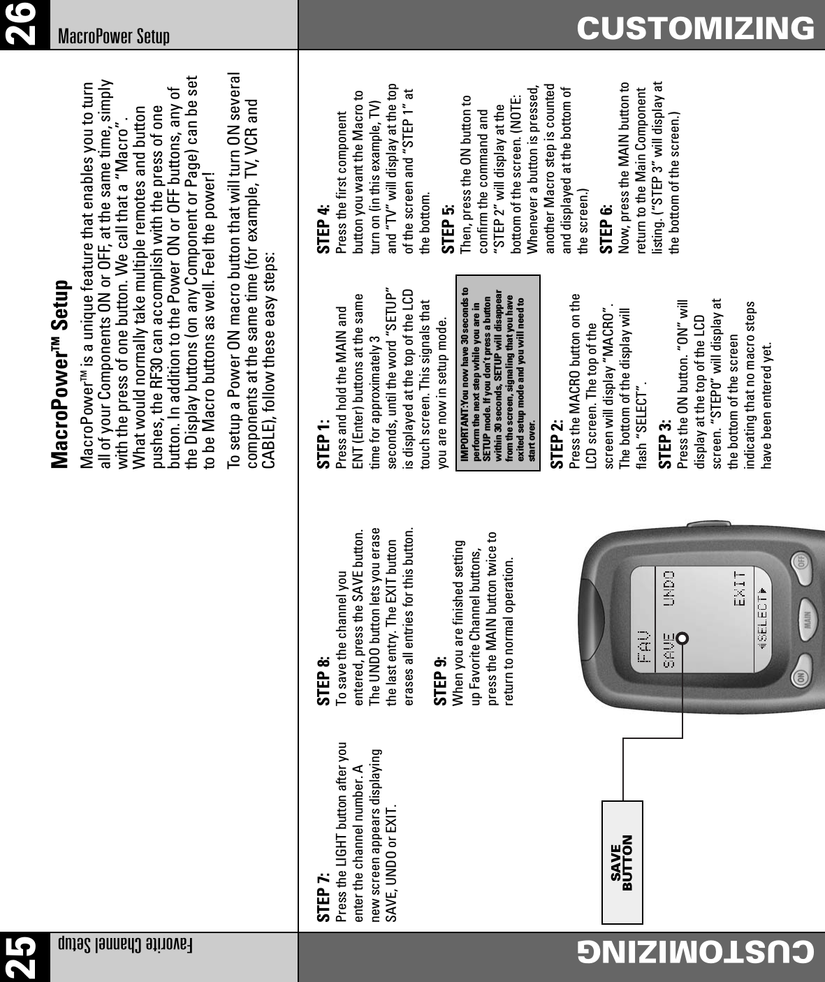25 26Favorite Channel SetupCUSTOMIZINGMacroPower Setup CUSTOMIZINGSAVEBUTTONMacroPowerTM SetupMacroPowerTM is a unique feature that enables you to turnall of your Components ON or OFF, at the same time, simplywith the press of one button. We call that a “Macro”.What would normally take multiple remotes and buttonpushes, the RF30 can accomplish with the press of onebutton. In addition to the Power ON or OFF buttons, any ofthe Display buttons (on any Component or Page) can be setto be Macro buttons as well. Feel the power!To setup a Power ON macro button that will turn ON severalcomponents at the same time (for example, TV, VCR andCABLE), follow these easy steps:STEP 7:Press the LIGHT button after youenter the channel number. Anew screen appears displayingSAVE, UNDO or EXIT.STEP 8:To save the channel youentered, press the SAVE button.The UNDO button lets you erasethe last entry. The EXIT buttonerases all entries for this button.STEP 9:When you are finished settingup Favorite Channel buttons,press the MAIN button twice toreturn to normal operation.STEP 1:Press and hold the MAIN andENT (Enter) buttons at the sametime for approximately 3seconds, until the word “SETUP”is displayed at the top of the LCDtouch screen. This signals thatyou are now in setup mode.STEP 2:Press the MACRO button on theLCD screen. The top of thescreen will display “MACRO”.The bottom of the display willflash “SELECT”.STEP 3:Press the ON button. “ON” willdisplay at the top of the LCDscreen. “STEP0” will display atthe bottom of the screenindicating that no macro stepshave been entered yet.STEP 4:Press the first componentbutton you want the Macro toturn on (in this example, TV)and “TV” will display at the topof the screen and “STEP 1” atthe bottom.STEP 5:Then, press the ON button toconfirm the command and“STEP 2” will display at thebottom of the screen. (NOTE:Whenever a button is pressed,another Macro step is countedand displayed at the bottom ofthe screen.)STEP 6:Now, press the MAIN button toreturn to the Main Componentlisting. (“STEP 3” will display atthe bottom of the screen.)IMPORTANT:You now have 30 seconds toperform the next step while you are inSETUP mode. If you don’t press a buttonwithin 30 seconds, SETUP will disappearfrom the screen, signaling that you haveexited setup mode and you will need tostart over.