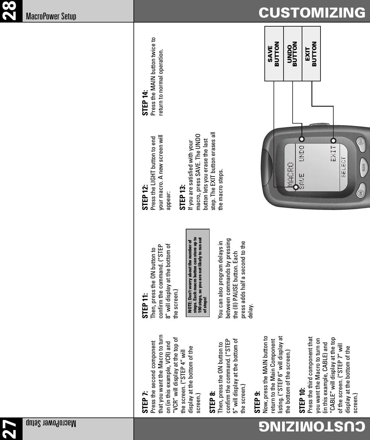 27 28MacroPower Setup CUSTOMIZINGMacroPower Setup CUSTOMIZINGSTEP 7:Press the second componentthat you want the Macro to turnon (in this example, VCR) and“VCR” will display at the top ofthe screen. (“STEP 4” willdisplay at the bottom of thescreen.)STEP 8:Then, press the ON button toconfirm the command. (“STEP5” will display at the bottom ofthe screen.)STEP 9:Now, press the MAIN button toreturn to the Main Componentlisting. (“STEP 6” will display atthe bottom of the screen.)STEP 10:Press the third component thatyou want the Macro to turn on(in this example, CABLE) and“CABLE” will display at the topof the screen. (“STEP 7” willdisplay at the bottom of thescreen.)STEP 11:Then, press the ON button toconfirm the command. (“STEP8” will display at the bottom ofthe screen.)You can also program delays inbetween commands by pressingthe (II) PAUSE button. Eachpress adds half a second to thedelay.STEP 12:Press the LIGHT button to endyour macro. A new screen willappear:STEP 13:If you are satisfied with yourmacro, press SAVE. The UNDObutton lets you erase the laststep. The EXIT button erases allthe macro steps.STEP 14:Press the MAIN button twice toreturn to normal operation.SAVEBUTTONUNDOBUTTONEXITBUTTONNOTE: Don’t worry about the number ofsteps. Each macro button can store up to190 steps, so you are not likely to run outof steps!